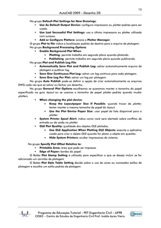 13
AutoCAD 2009 – Desenho 2D
Programa de Educação Tutorial - PET Engenharia Civil – UFPR
CESEC – Centro de Estudos de Engenharia Civil Prof. Inaldo Ayres Vieira
No grupo Default Plot Settings for New Drawings:
Use As Default Output Device: configura impressora ou plotter padrão para ser
usado.
Use Last Seccessful Plot Settings: usa a última impressora ou plotter utilizada
com sucesso.
Add or Configure Plotters: aciona o Plotter Manager.
O grupo Plot to file indica a localização padrão de destino para o arquivo de plotagem.
No grupo Background Processing Options:
Enable Background Plot When:
• Plotting: permite trabalho em segundo plano quando plotando.
• Publishing: permite trabalho em segundo plano quando publicando.
No grupo Plot and Publish Log File:
Automatically Save Plot and Publish Log: salvar automaticamente arquivo de
plotagem e publicar log.
Save One Continuous Plot Log: salvar um log contínuo para cada plotagem.
Save One Log Per Plot: salvar um log por plotagem.
No grupo Auto Publish pode-se definir a opção de criar automaticamente os arquivos
DWG cada vez que se salvar ou fechar um desenho.
No grupo General Plot Options escolhemos se queremos manter o tamanho do papel
especificado na guia layout ou se usamos o tamanho de papel plotter padrão quando mudar
plotters.
When changing the plot device:
• Keep the Layoutpaper Size If Possible: quando trocar de plotter,
tentar manter o mesmo tamanho de papel do layout.
• Use the Plot Device Paper Size: usar papel da lista disponível para a
plotter.
System Printer Spool Alert: indica como você será alertado sobre conflitos de
entrada ou de saída na plotter.
OLE Plot Quality: qualidade dos objetos OLE plotados.
• Use OLE Application When Plotting OLE Objects: executa o aplicativo
usado para criar o objeto OLE quando for plotar o objeto em questão.
• Hide System Printers: ocultar impressoras do sistema.
No grupo Specify Plot Offset Relative to:
Printable Area: área que pode ser impressa.
Edge of Paper: bordas do papel.
O Botão Plot Stamp Setting é utilizado para especificar o que se deseja incluir se for
adicionado um carimbo de plotagem
O Botão Plot Style Table Setting decide sobre o uso de cores ou nomeados estilos de
plotagem e escolhe um estilo padrão de plotagem.
 