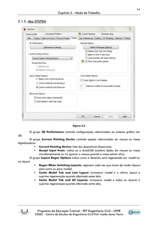 Programa de Educação Tutorial
CESEC – Centro de
2.1.5. Aba SYSTEM
O grupo 3D Performance
3D.
O grupo Current Pointing Device
digitalizadora:
Current Pointing Device:
Accept Input From:
simultaneamente ou irá ignorar o
O grupo Layout Regen Options
no layout:
Regen When Switching Layouts:
para outro ou para
Cache Model Tab and Last La
suprime regeneração quando alterna
Cache Model Tab and All Layouts:
suprime regeneração quando alternado entre eles.
Capítulo 2 – Modo de Trabalho
Programa de Educação Tutorial - PET Engenharia Civil – UFPR
Centro de Estudos de Engenharia Civil Prof. Inaldo Ayres Vieira
Figura 2.5
3D Performance controla configurações relacionadas ao sistema gráfico em
Current Pointing Device controla opções relacionadas ao
ointing Device: lista dos dispositivos disponíveis.
Accept Input From: indica se o AutoCAD aceitará dados do
simultaneamente ou irá ignorar o mouse quando a mesa estiver ativa.
Layout Regen Options indica como o desenho será regenerado em
gen When Switching Layouts: regenera cada vez que trocar de
para outro ou para model).
Cache Model Tab and Last Layout: armazena model e o último
rime regeneração quando alternado esses dois.
ache Model Tab and All Layouts: armazena model e todos os
suprime regeneração quando alternado entre eles.
14
UFPR
Estudos de Engenharia Civil Prof. Inaldo Ayres Vieira
ontrola configurações relacionadas ao sistema gráfico em
controla opções relacionadas ao mouse ou mesa
aceitará dados do mouse ou mesa
quando a mesa estiver ativa.
indica como o desenho será regenerado em model ou
regenera cada vez que trocar de modo (layout
e o último layout e
e todos os layouts e
 