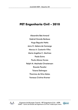 AutoCAD 2009 - Desenho 2D
Programa de Educação Tutorial - PET Engenharia Civil – UFPR
CESEC – Centro de Estudos de Engenharia Civil Prof. Inaldo Ayres Vieira
PPEETT EEnnggeennhhaarriiaa CCiivviill -- 22001100
Alexandre Beê Amaral
Gabriel Grando Barbosa
Hugo Begueto Netto
Jairo H. Melara de Camargo
Marcos A. Costantin Filho
Maria Angélica C. Martinez
Paola Dutra
Paulo Afonso Nunes
Ralph M. Machado Chrestenzen
Ricardo Pieralisi
Taiane Dalmagro
Thamires da Silva Matos
Vanessa Cristina Kramer
 
