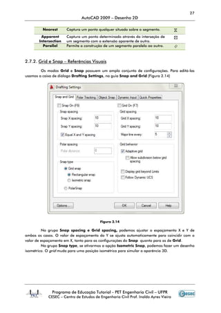 Programa de Educação Tutorial
CESEC – Centro de Estudos de Engenharia Civil Prof. Inaldo Ayres Vieira
Nearest Captura um ponto qualquer situado sobre o segmento.
Apparent
Intersection
Captura um ponto determinado através da interseção de
um segmento com a extensão aparente de
Parallel Permite a construção de um segmento paralelo ao outro.
2.7.2. Grid e Snap – Referências Visuais
Os modos Grid e Snap
usamos a caixa de diálogo Drafting Settings
No grupo Snap spacing e Grid spacing,
ambos os casos. O valor de espaçamento do Y se ajusta automaticamente para coincidir com o
valor de espaçamento em X, tanto para as configurações do
No grupo Snap type, se ativarmos a opç
isométrico. O grid muda para uma posição isométrica para simular a aparência 3D.
AutoCAD 2009 – Desenho 2D
Programa de Educação Tutorial - PET Engenharia Civil – UFPR
Centro de Estudos de Engenharia Civil Prof. Inaldo Ayres Vieira
Captura um ponto qualquer situado sobre o segmento.
Captura um ponto determinado através da interseção de
um segmento com a extensão aparente de outro.
Permite a construção de um segmento paralelo ao outro.
Referências Visuais
Snap possuem um amplo conjunto de configurações. Para editá
Drafting Settings, na guia Snap and Grid (Figura 2.14)
Figura 2.14
Snap spacing e Grid spacing, podemos ajustar o espaçamento X e Y de
ambos os casos. O valor de espaçamento do Y se ajusta automaticamente para coincidir com o
valor de espaçamento em X, tanto para as configurações do Snap quanto para as de
se ativarmos a opção Isometric Snap, podemos fazer um desenho
muda para uma posição isométrica para simular a aparência 3D.
27
UFPR
Centro de Estudos de Engenharia Civil Prof. Inaldo Ayres Vieira
Captura um ponto qualquer situado sobre o segmento.
Captura um ponto determinado através da interseção de
Permite a construção de um segmento paralelo ao outro.
possuem um amplo conjunto de configurações. Para editá-las
(Figura 2.14)
podemos ajustar o espaçamento X e Y de
ambos os casos. O valor de espaçamento do Y se ajusta automaticamente para coincidir com o
quanto para as de Grid.
, podemos fazer um desenho
muda para uma posição isométrica para simular a aparência 3D.
 