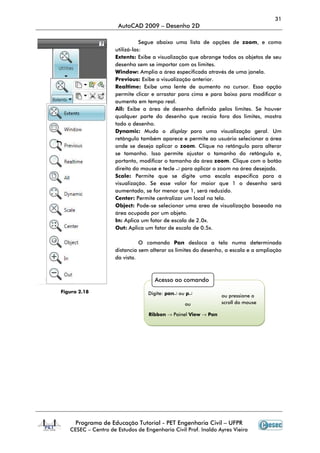 31
AutoCAD 2009 – Desenho 2D
Programa de Educação Tutorial - PET Engenharia Civil – UFPR
CESEC – Centro de Estudos de Engenharia Civil Prof. Inaldo Ayres Vieira
Segue abaixo uma lista de opções de zoom, e como
utilizá-las:
Extents: Exibe a visualização que abrange todos os objetos de seu
desenho sem se importar com os limites.
Window: Amplia a área especificada através de uma janela.
Previous: Exibe a visualização anterior.
Realtime: Exibe uma lente de aumento no cursor. Essa opção
permite clicar e arrastar para cima e para baixo para modificar o
aumento em tempo real.
All: Exibe a área de desenho definida pelos limites. Se houver
qualquer parte do desenho que recaia fora dos limites, mostra
todo o desenho.
Dynamic: Muda o display para uma visualização geral. Um
retângulo também aparece e permite ao usuário selecionar a área
onde se deseja aplicar o zoom. Clique no retângulo para alterar
se tamanho. Isso permite ajustar o tamanho do retângulo e,
portanto, modificar o tamanho da área zoom. Clique com o botão
direito do mouse e tecle ↵ para aplicar o zoom na área desejada.
Scale: Permite que se digite uma escala especifica para a
visualização. Se esse valor for maior que 1 o desenho será
aumentado, se for menor que 1, será reduzido.
Center: Permite centralizar um local na tela.
Object: Pode-se selecionar uma area de visualização baseada na
área ocupada por um objeto.
In: Aplica um fator de escala de 2.0x.
Out: Aplica um fator de escala de 0.5x.
O comando Pan desloca a tela numa determinada
distancia sem alterar os limites do desenho, a escala e a ampliação
da vista.
Acesso ao comando
Digite: pan↵ ou p↵
ou
Ribbon → Painel View → Pan
ou pressione o
scroll do mouse
Figura 2.18
 