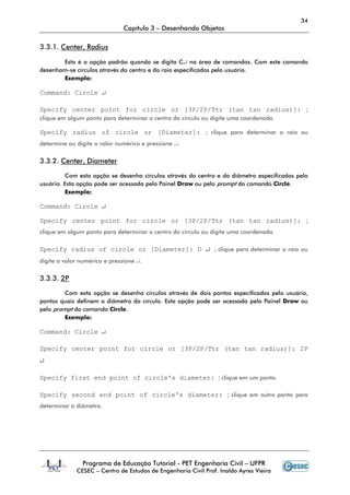 34
Capítulo 3 – Desenhando Objetos
Programa de Educação Tutorial - PET Engenharia Civil – UFPR
CESEC – Centro de Estudos de Engenharia Civil Prof. Inaldo Ayres Vieira
3.3.1. Center, Radius
Esta é a opção padrão quando se digita C↵ na área de comandos. Com este comando
desenham-se círculos através do centro e do raio especificados pelo usuário.
Exemplo:
Command: Circle ↵
Specify center point for circle or [3P/2P/Ttr (tan tan radius)]: ;
clique em algum ponto para determinar o centro do circulo ou digite uma coordenada.
Specify radius of circle or [Diameter]: ; clique para determinar o raio ou
determine ou digite o valor numérico e pressione ↵.
3.3.2. Center, Diameter
Com esta opção se desenha círculos através do centro e do diâmetro especificados pelo
usuário. Esta opção pode ser acessada pelo Painel Draw ou pelo prompt do comando Circle.
Exemplo:
Command: Circle ↵
Specify center point for circle or [3P/2P/Ttr (tan tan radius)]: ;
clique em algum ponto para determinar o centro do circulo ou digite uma coordenada.
Specify radius of circle or [Diameter]: D ↵ ; clique para determinar o raio ou
digite o valor numérico e pressione ↵.
3.3.3. 2P
Com esta opção se desenha círculos através de dois pontos especificados pelo usuário,
pontos quais definem o diâmetro do círculo. Esta opção pode ser acessada pelo Painel Draw ou
pelo prompt do comando Circle.
Exemplo:
Command: Circle ↵
Specify center point for circle or [3P/2P/Ttr (tan tan radius)]: 2P
↵
Specify first end point of circle's diameter: ; clique em um ponto.
Specify second end point of circle's diameter: ; clique em outro ponto para
determinar o diâmetro.
 