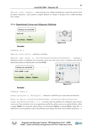 39
AutoCAD 2009 – Desenho 2D
Programa de Educação Tutorial - PET Engenharia Civil – UFPR
CESEC – Centro de Estudos de Engenharia Civil Prof. Inaldo Ayres Vieira
Specify start tangent: ; nesse prompt uma rubber-banding line surgirá do ponto inicial
da spline. Pressione ↵ para aceitar o ângulo default, ou indique a direção com a rubber-banding
line e clique.
3.5.4. Desenhando Curvas com Poligonais (Polylines)
Figura 3.10
Exemplo:
Command: pl ↵
Specify start point: ; selecione um ponto.
Specify next point or [Arc/Halfwidth/Length/Undo/Width]: ; continue a
selecionar pontos. A polilinha não se parece muito com uma curva, mas a maneira como ela foi
desenhada pode ser editada pelo comando Pedit.
Figura 3.11
Exemplo:
Command: Pedit ↵
Select polyline or [Multiple]: ; selecione a polilinha que você acaba de desenhar.
Enter an option [Close/Join/Width/Edit vertex/Fit/Spline/Decurve/
Ltype gen/Reverse/Undo]: S ↵ ; as linhas retas da polilinha se modificam para formar
uma curva. Para converter uma curva gerada por polilinha spline numa curva spline de fato, utilize
a opção Object no comando spline (clique na ferramenta Spline no Painel Draw, digite O ↵ e
selecione as curvas geradas a partir de polilinhas que deseja converter. Para finalizar pressione ↵.).
Acesso ao comando
Digite: pl↵
ou
Painel Draw → Polyline
Acesso ao comando
Digite: pedit↵ ou pe↵
ou
Painel Modify → Object→ Polyline
 