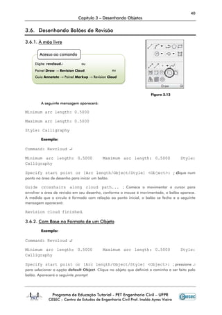 40
Capítulo 3 – Desenhando Objetos
Programa de Educação Tutorial - PET Engenharia Civil – UFPR
CESEC – Centro de Estudos de Engenharia Civil Prof. Inaldo Ayres Vieira
3.6. Desenhando Balões de Revisão
3.6.1. À mão livre
Figura 3.13
A seguinte mensagem aparecerá:
Minimum arc length: 0.5000
Maximum arc length: 0.5000
Style: Calligraphy
Exemplo:
Command: Revcloud ↵
Minimum arc length: 0.5000 Maximum arc length: 0.5000 Style:
Calligraphy
Specify start point or [Arc length/Object/Style] <Object>: ; clique num
ponto na área de desenho para inicar um balão.
Guide crosshairs along cloud path... ; Comece a movimentar o cursor para
envolver a área de revisão em seu desenho, conforme o mouse é movimentado, o balão aparece.
À medida que o círculo é formado com relação ao ponto inicial, o balão se fecha e a seguinte
mensagem aparecerá:
Revision cloud finished.
3.6.2. Com Base no Formato de um Objeto
Exemplo:
Command: Revcloud ↵
Minimum arc length: 0.5000 Maximum arc length: 0.5000 Style:
Calligraphy
Specify start point or [Arc length/Object/Style] <Object>: ; pressione ↵
para selecionar a opção default Object. Clique no objeto que definirá o caminho a ser feito pelo
balão. Aparecerá o seguinte prompt:
Acesso ao comando
Digite: revcloud↵ ou
Painel Draw → Revision Cloud
Guia Annotate → Painel Markup → Revision Cloud
ou
 