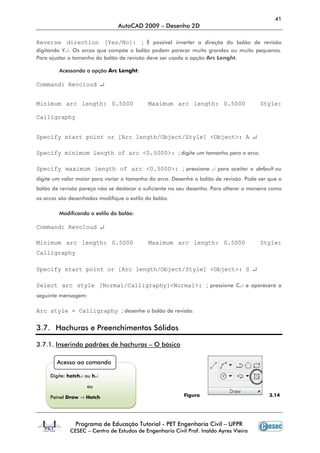 41
AutoCAD 2009 – Desenho 2D
Programa de Educação Tutorial - PET Engenharia Civil – UFPR
CESEC – Centro de Estudos de Engenharia Civil Prof. Inaldo Ayres Vieira
Reverse direction [Yes/No]: ; É possível inverter a direção do balão de revisão
digitando Y↵. Os arcos que compõe o balão podem parecer muito grandes ou muito pequenos.
Para ajustar o tamanho do balão de revisão deve ser usada a opção Arc Lenght.
Acessando a opção Arc Lenght:
Command: Revcloud ↵
Minimum arc length: 0.5000 Maximum arc length: 0.5000 Style:
Calligraphy
Specify start point or [Arc length/Object/Style] <Object>: A ↵
Specify minimum length of arc <0.5000>: ; digite um tamanho para o arco.
Specify maximum length of arc <0.5000>: ; pressione ↵ para aceitar o default ou
digite um valor maior para variar o tamanho do arco. Desenhe o balão de revisão. Pode ser que o
balão de revisão pareça não se destacar o suficiente no seu desenho. Para alterar a maneira como
os arcos são desenhados modifique o estilo do balão.
Modificando o estilo do balão:
Command: Revcloud ↵
Minimum arc length: 0.5000 Maximum arc length: 0.5000 Style:
Calligraphy
Specify start point or [Arc length/Object/Style] <Object>: S ↵
Select arc style [Normal/Calligraphy]<Normal>: ; pressione C↵ e aparecerá a
seguinte mensagem:
Arc style = Calligraphy ; desenhe o balão de revisão.
3.7. Hachuras e Preenchimentos Sólidos
3.7.1. Inserindo padrões de hachuras – O básico
Figura 3.14
Acesso ao comando
Digite: hatch↵ ou h↵
ou
Painel Draw → Hatch
 