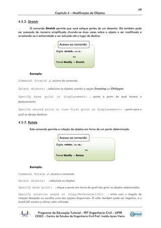 68
Capítulo 4 – Modificação de Objetos
Programa de Educação Tutorial - PET Engenharia Civil – UFPR
CESEC – Centro de Estudos de Engenharia Civil Prof. Inaldo Ayres Vieira
4.5.2. Stretch
O comando Stretch permite que você estique partes de um desenho. Ele também pode
ser acessado de maneira simplificada clicando-se duas vezes sobre o objeto a ser modificado e
arrastando-se a extremidade a ser esticada até o lugar de destino.
Exemplo:
Command: Stretch ↵ ; aciona do comando.
Select objects: ; selecione os objetos usando a opção Crossing ou CPolygon.
Specify base point or displacement: ; ponto a partir do qual haverá o
deslocamento.
Specify second point or <use first point as displacement>: ; ponto para o
qual se deseja deslocar.
4.5.3. Rotate
Este comando permite a rotação de objetos em torno de um ponto determinado.
Exemplo:
Command: Rotate ↵ ; aciona o comando.
Select objects: ; selecione os objetos.
Specify base point: ; clique o ponto em torno do qual irão girar os objetos selecionados.
Specify rotation angle or [Copy/Reference]<0>: ; entre com o ângulo de
rotação desejado ou escolha uma das opções disponíveis. O valor também pode ser negativo, e o
AutoCAD mostra o último valor utilizado.
Acesso ao comando
Digite: stretch↵ ou s↵
ou
Painel Modify → Stretch
Acesso ao comando
Digite: rotate↵ ou ro↵
ou
Painel Modify → Rotate
 