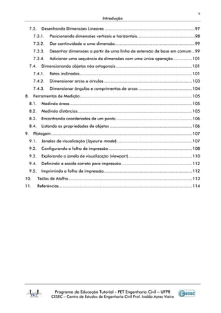 v
Introdução
Programa de Educação Tutorial - PET Engenharia Civil – UFPR
CESEC – Centro de Estudos de Engenharia Civil Prof. Inaldo Ayres Vieira
7.3. Desenhando Dimensões Lineares ........................................................................97
7.3.1. Posicionando dimensões verticais e horizontais..............................................98
7.3.2. Dar continuidade a uma dimensão................................................................99
7.3.3. Desenhar dimensões a partir de uma linha de extensão de base em comum ..99
7.3.4. Adicionar uma sequência de dimensões com uma única operação ...............101
7.4. Dimensionando objetos não ortogonais .............................................................101
7.4.1. Retas inclinadas..........................................................................................101
7.4.2. Dimensionar arcos e círculos.......................................................................103
7.4.3. Dimensionar ângulos e comprimentos de arcos ...........................................104
8. Ferramentas de Medição..........................................................................................105
8.1. Medindo áreas..................................................................................................105
8.2. Medindo distâncias............................................................................................105
8.3. Encontrando coordenadas de um ponto.............................................................106
8.4. Listando as propriedades de objetos ..................................................................106
9. Plotagem.................................................................................................................107
9.1. Janelas de visualização (layout e model) ............................................................107
9.2. Configurando a folha de impressão ...................................................................108
9.3. Explorando a janela de visualização (viewport)...................................................110
9.4. Definindo a escala correta para impressão.........................................................112
9.5. Imprimindo a folha de impressão.......................................................................112
10. Teclas de Atalho...................................................................................................113
11. Referências...........................................................................................................114
 