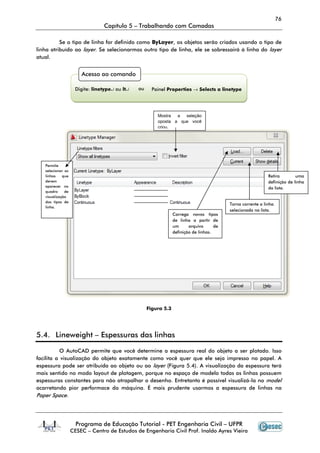 76
Capítulo 5 – Trabalhando com Camadas
Programa de Educação Tutorial - PET Engenharia Civil – UFPR
CESEC – Centro de Estudos de Engenharia Civil Prof. Inaldo Ayres Vieira
Se o tipo de linha for definido como ByLayer, os objetos serão criados usando o tipo de
linha atribuído ao layer. Se selecionarmos outro tipo de linha, ele se sobressairá à linha do layer
atual.
Figura 5.3
5.4. Lineweight – Espessuras das linhas
O AutoCAD permite que você determine a espessura real do objeto a ser plotado. Isso
facilita a visualização do objeto exatamente como você quer que ele seja impresso no papel. A
espessura pode ser atribuída ao objeto ou ao layer (Figura 5.4). A visualização da espessura terá
mais sentido no modo layout de plotagem, porque no espaço de modelo todas as linhas possuem
espessuras constantes para não atrapalhar o desenho. Entretanto é possível visualizá-la no model
acarretando pior performace da máquina. É mais prudente usarmos a espessura de linhas na
Paper Space.
Acesso ao comando
Digite: linetype↵ ou lt↵ ou Painel Properties → Selects a linetype
Permite
selecionar as
linhas que
devem
aparecer no
quadro de
visualização
dos tipos de
linha.
Mostra a seleção
oposta a que você
criou.
Retira uma
definição de linha
da lista.
Torna corrente a linha
selecionada na lista.
Carrega novos tipos
de linha a partir de
um arquivo de
definição de linhas.
 