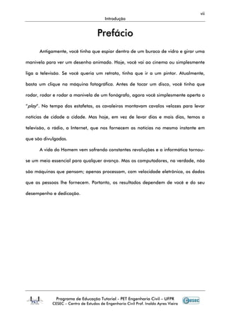 vii
Introdução
Programa de Educação Tutorial - PET Engenharia Civil – UFPR
CESEC – Centro de Estudos de Engenharia Civil Prof. Inaldo Ayres Vieira
PPrreeffáácciioo
Antigamente, você tinha que espiar dentro de um buraco de vidro e girar uma
manivela para ver um desenho animado. Hoje, você vai ao cinema ou simplesmente
liga a televisão. Se você queria um retrato, tinha que ir a um pintor. Atualmente,
basta um clique na máquina fotográfica. Antes de tocar um disco, você tinha que
rodar, rodar e rodar a manivela de um fonógrafo, agora você simplesmente aperta o
“play”. No tempo dos estafetas, os cavaleiros montavam cavalos velozes para levar
notícias de cidade a cidade. Mas hoje, em vez de levar dias e mais dias, temos a
televisão, o rádio, a Internet, que nos fornecem as notícias no mesmo instante em
que são divulgadas.
A vida do Homem vem sofrendo constantes revoluções e a informática tornou-
se um meio essencial para qualquer avanço. Mas os computadores, na verdade, não
são máquinas que pensam; apenas processam, com velocidade eletrônica, os dados
que as pessoas lhe fornecem. Portanto, os resultados dependem de você e do seu
desempenho e dedicação.
 