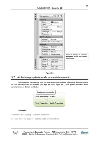 79
AutoCAD 2009 – Desenho 2D
Programa de Educação Tutorial - PET Engenharia Civil – UFPR
CESEC – Centro de Estudos de Engenharia Civil Prof. Inaldo Ayres Vieira
Figura 5.6
5.7. Atribuindo propriedades de uma entidade a outra
Este comando permite que uma vez que tenha uma entidade totalmente definida quanto
às suas características no desenho (cor, tipo de linha, layer, etc.), você poderá transferir estas
características às demais entidades.
Exemplo:
Command: Matchprop ↵ ; aciona o comando.
Select source object: ; objeto usado como referência.
Caixa de diálogo do comando
Properties exibida sem objetos
selecionados.
Acesso ao comando
Digite: matchprop↵ ou ma↵
ou
Painel Properties → Match Properties
 
