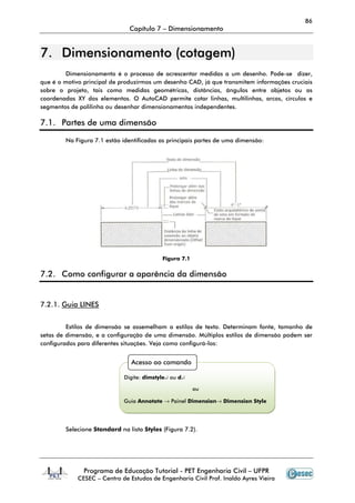 86
Capítulo 7 – Dimensionamento
Programa de Educação Tutorial - PET Engenharia Civil – UFPR
CESEC – Centro de Estudos de Engenharia Civil Prof. Inaldo Ayres Vieira
77.. DDiimmeennssiioonnaammeennttoo ((ccoottaaggeemm))
Dimensionamento é o processo de acrescentar medidas a um desenho. Pode-se dizer,
que é o motivo principal de produzirmos um desenho CAD, já que transmitem informações cruciais
sobre o projeto, tais como medidas geométricas, distâncias, ângulos entre objetos ou as
coordenadas XY dos elementos. O AutoCAD permite cotar linhas, multilinhas, arcos, círculos e
segmentos de polilinha ou desenhar dimensionamentos independentes.
7.1. Partes de uma dimensão
Na Figura 7.1 estão identificadas as principais partes de uma dimensão:
Figura 7.1
7.2. Como configurar a aparência da dimensão
7.2.1. Guia LINES
Estilos de dimensão se assemelham a estilos de texto. Determinam fonte, tamanho de
setas de dimensão, e a configuração de uma dimensão. Múltiplos estilos de dimensão podem ser
configurados para diferentes situações. Veja como configurá-los:
Selecione Standard na lista Styles (Figura 7.2).
Acesso ao comando
Digite: dimstyle↵ ou d↵
ou
Guia Annotate → Painel Dimension→ Dimension Style
 