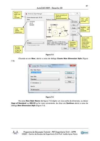 Programa de Educação Tutorial
CESEC – Centro de Estudos de Engenharia Civil Prof. Inaldo Ayres Vieira
Clicando-se em New, abrirá a caixa de diálogo
7.3):
Na caixa New Style Name
Copy of Standard ou ISO-25 se for mais conveniente
diálogo New Dimension Style (Figura 7.4).
Mostra o
estilo em
uso
corrente.
Lista dos
estilos
disponíveis.
Permite
escolher
o tipo de
listagem.
AutoCAD 2009 – Desenho 2D
Programa de Educação Tutorial - PET Engenharia Civil – UFPR
Centro de Estudos de Engenharia Civil Prof. Inaldo Ayres Vieira
Figura 7.2
, abrirá a caixa de diálogo Create New Dimension Style
Figura 7.3
New Style Name (da figura 7.3) digitar um novo estilo de dimensão, ou deixar
se for mais conveniente. Ao clicar em Continue
(Figura 7.4).
Torna corrente um
estilo de
dimensionamento.
Compara
diferentes
estilos.
87
UFPR
Centro de Estudos de Engenharia Civil Prof. Inaldo Ayres Vieira
Create New Dimension Style (Figura
(da figura 7.3) digitar um novo estilo de dimensão, ou deixar
Continue abrirá a caixa de
Cria um
novo estilo
de cotas.
Modifica um
estilo pré-
existente.
Anula o estilo
corrente e
permite ao
usuário editar a
configuração
atual, sem
alterar as cotas
já existentes.
Compara
diferentes
estilos.
 
