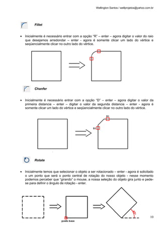 Wellington Santos / wellprojetos@yahoo.com.br




          Fillet


•   Inicialmente é necessário entrar com a opção “R” – enter – agora digitar o valor do raio
    que desejamos arredondar – enter - agora é somente clicar um lado do vértice e
    seqüencialmente clicar no outro lado do vértice.




          Chanfer


•   Inicialmente é necessário entrar com a opção “D” – enter – agora digitar o valor da
    primeira distancia – enter – digitar o valor da segunda distancia – enter - agora é
    somente clicar um lado do vértice e seqüencialmente clicar no outro lado do vértice.




          Rotate


•   Inicialmente temos que selecionar o objeto a ser rotacionado – enter - agora é solicitado
    o um ponto que será o ponto central de rotação do nosso objeto - nesse momento
    podemos perceber que “girando” o mouse, a nossa seleção do objeto gira junto e pede-
    se para definir o ângulo de rotação - enter.




                                                                                               10
 