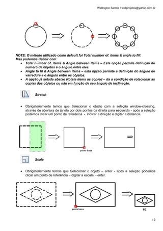 Wellington Santos / wellprojetos@yahoo.com.br




NOTE: O método utilizado como default foi Total number of. items & angle to fill.
Mas podemos definir com:
  • Total number of. items & Angle between items – Esta opção permite definição do
     numero de objetos e o ângulo entre eles.
  • Angle to fil & Angle between items – esta opção permite a definição do ângulo de
     varredura e o ângulo entre os objetos.
  • A opção já setada abaixo Rotate items as copied – da a condição de rotacionar as
     copias dos objetos ou não em função de seu ângulo de inclinação.


            Stretch


  •   Obrigatoriamente temos que Selecionar o objeto com a seleção window-crossing,
      através de abertura de janela por dois pontos da direita para esquerda - após a seleção
      podemos clicar um ponto de referência - indicar a direção e digitar a distancia.




            Scale


  •   Obrigatoriamente temos que Selecionar o objeto – enter - após a seleção podemos
      clicar um ponto de referência – digitar a escala - enter.




                                                                                                12
 