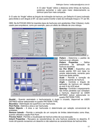 Wellington Santos / wellprojetos@yahoo.com.br

                                  4- O valor “Scale” refere a distancia entre linhas de hachura,
                                  podemos aumentar o valor para maior distanciamento ou
                                  diminuir para ficar mais compacta.

5- O valor do “Angle” refere ao ângulo de inclinação da hachura, por Default é 0 (zero) inclinado
para direita e com ângulo à 45º, se caso queria inverter o lado da inclinação troque o “0” por 90.

OBS: No AUTOCAD 2004 foi inseridos tipos de hachuras com gradientes (Tela 3 Abaixo), muito
usado para arquitetura, como por exemplo, para um efeito de reflexão de uma vidraça.




                                                         Pattern - Determina o padrão de
                                                         hachura a ser utilizado.
                                                         Pattern Properties - Define
                                                         parâmetros de aplicação da
                                                         hachura escolhida
                                                         Iso Pen Width - Especifica uma
                                                         escala padrão ISO com base na
                                                         caneta selecionada, somente para
                                                         hachuras deste padrão.
                                                         Scale - Permite a correção da
                                                         escala do padrão de hachura.
                                                         Angle - Controla o ângulo de
                                                         aplicação da hachura em relação
                                                         ao eixo X da UCS atual.
                                                         Spacing - Controla o espaçamento
                                                         das linhas paralelas que compõem
                                                         a hachura, disponível se USER
                                                         DEFINED estiver selecionada no
                                                         quadro PATTERN TYPE.
Doublé - Quando assinalado o hachuramento é duplo e cruzado, disponível se USER
DEFINED estiver selecionada no quadro PATTERN TYPE.
Boundary - Delimitação da superfície a ser hachurada.
Pick Points - Delimita a área a ser hachurada.
Select Objects - A área a ser hachurada é determinada por seleção convencional de
entidades.
Remove Islands - Permite a remoção de um conjunto de limites determinados como ilhas,
quando utilizada a opção Pick Point.
Preview Hatch - Permite a visualização da hachura antes da sua execução.
Inherit Properties - Recupera as características de uma hachura existente no desenho. É
muito útil quando revisamos um desenho e não sabemos as características da hachura feita.

                                                                                                   15
 