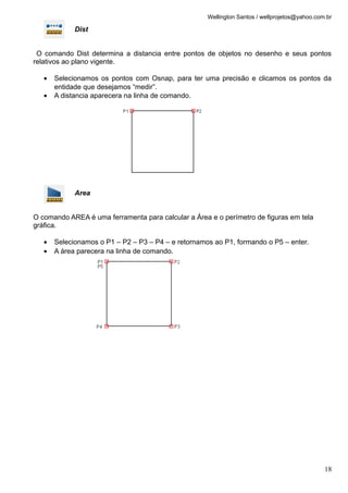 Wellington Santos / wellprojetos@yahoo.com.br

             Dist


 O comando Dist determina a distancia entre pontos de objetos no desenho e seus pontos
relativos ao plano vigente.

   •   Selecionamos os pontos com Osnap, para ter uma precisão e clicamos os pontos da
       entidade que desejamos “medir”.
   •   A distancia aparecera na linha de comando.




             Area


O comando AREA é uma ferramenta para calcular a Área e o perímetro de figuras em tela
gráfica.

   •   Selecionamos o P1 – P2 – P3 – P4 – e retornamos ao P1, formando o P5 – enter.
   •   A área parecera na linha de comando.




                                                                                               18
 