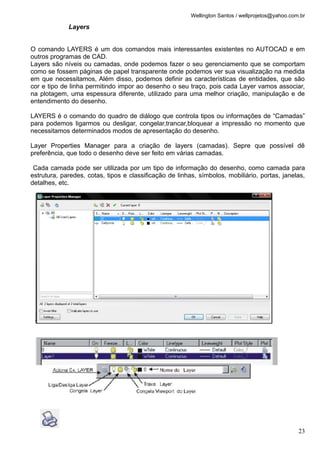 Wellington Santos / wellprojetos@yahoo.com.br

             Layers


O comando LAYERS é um dos comandos mais interessantes existentes no AUTOCAD e em
outros programas de CAD.
Layers são níveis ou camadas, onde podemos fazer o seu gerenciamento que se comportam
como se fossem páginas de papel transparente onde podemos ver sua visualização na medida
em que necessitamos, Além disso, podemos definir as características de entidades, que são
cor e tipo de linha permitindo impor ao desenho o seu traço, pois cada Layer vamos associar,
na plotagem, uma espessura diferente, utilizado para uma melhor criação, manipulação e de
entendimento do desenho.

LAYERS é o comando do quadro de diálogo que controla tipos ou informações de “Camadas”
para podemos ligarmos ou desligar, congelar,trancar,bloquear a impressão no momento que
necessitamos determinados modos de apresentação do desenho.

Layer Properties Manager para a criação de layers (camadas). Sepre que possível dê
preferência, que todo o desenho deve ser feito em várias camadas.

 Cada camada pode ser utilizada por um tipo de informação do desenho, como camada para
estrutura, paredes, cotas, tipos e classificação de linhas, símbolos, mobiliário, portas, janelas,
detalhes, etc.




                                                                                                   23
 