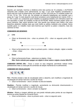 Wellington Santos / wellprojetos@yahoo.com.br

Unidades de Trabalho

Quando, por exemplo, tivermos a distância entre dois pontos de 10 unidades, o AUTOCAD
interpreta esta unidade como adimensional, ou seja, o que você Trabalha considerando a
leitura real que você irá desenvolver seu projeto; se fizer uma linha de 10 unidades podem ser
10 mm, 10 cm, 10m, 10 km, etc. Se começar um desenho trabalhando, por exemplo, que o
passo de 1 seja 1m todo desenho você deve considerar como trabalhando em metros; 0,5m, 1
m, 10m e assim vai. Lembrando quem trabalha na mecânica trabalha com milímetros assim 50
mm equivalem a andar 50 unidades na tela do AUTOCAD. Neste momento podem achar um
pouco estranho, falar sobre tamanho real, mas guarde que sempre será melhor criar seus
desenhos adotando medidas reais que você mediu ou adotou mediante uma unidade. Numa
questão geral, é o trabalho maior será tivermos que imprimir ou plotar o desenho, mais isto
veremos no final.

COMANDOS DE DESENHO

       Line

   •   Clicar na ferramenta Line – clicar no primeiro (P1) – clicar no segundo ponto (P2) –
       Enter




   •   Clicar na ferramenta Line – clicar no primeiro ponto – indicar a direção - digitar a medida
       – Enter – Enter

       Erase

   •   Clicar na ferramenta Erase – selecionar os objetos - Enter
       Obs: Outro método para apagar um objeto é clicar sobre o objeto e teclar DELETE.

COMANDO ORTHO (F8) - Trava o cursor no eixo ortogonal, permitindo realizar linhas
perfeitamente retas ou execução de comandos de edição mantendo-se no alinhamento.

COMANDO DE VISUALIZAÇÃO




Pan - Permite arrastar a tela de visualização sobre o desenho, sem modificar a magnitude de
visualização em tempo real com o auxilio do mouse.
    • Clicar na ferramenta – clicar e arrastar na área de trabalho

Realtime - Permite modificar a magnitude, aumentando ou diminuindo dinamicamente a
visualização em tempo real com o auxilio do mouse.
    • Clicar na ferramenta – clicar e arrastar na diagonal

Window - Mostra a imagem definida por uma janela indicada pelos pontos de sua diagonal.
Aciona as outras Opções do Comando Zoom.
   • Clicar na ferramenta – clicar no primeiro canto – clicar no segundo canto



                                                                                                    5
 