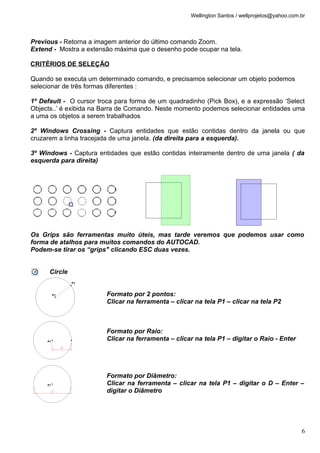 Wellington Santos / wellprojetos@yahoo.com.br



Previous - Retorna a imagem anterior do último comando Zoom.
Extend - Mostra a extensão máxima que o desenho pode ocupar na tela.

CRITÉRIOS DE SELEÇÃO

Quando se executa um determinado comando, e precisamos selecionar um objeto podemos
selecionar de três formas diferentes :

1º Default - O cursor troca para forma de um quadradinho (Pick Box), e a expressão ‘Select
Objects..’ é exibida na Barra de Comando. Neste momento podemos selecionar entidades uma
a uma os objetos a serem trabalhados

2º Windows Crossing - Captura entidades que estão contidas dentro da janela ou que
cruzarem a linha tracejada de uma janela. (da direita para a esquerda).

3º Windows - Captura entidades que estão contidas inteiramente dentro de uma janela ( da
esquerda para direita)




Os Grips são ferramentas muito úteis, mas tarde veremos que podemos usar como
forma de atalhos para muitos comandos do AUTOCAD.
Podem-se tirar os “grips" clicando ESC duas vezes.


      Circle


                        Formato por 2 pontos:
                        Clicar na ferramenta – clicar na tela P1 – clicar na tela P2



                        Formato por Raio:
                        Clicar na ferramenta – clicar na tela P1 – digitar o Raio - Enter




                        Formato por Diâmetro:
                        Clicar na ferramenta – clicar na tela P1 – digitar o D – Enter –
                        digitar o Diâmetro




                                                                                               6
 