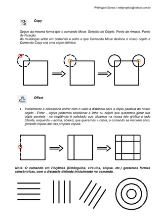 Wellington Santos / wellprojetos@yahoo.com.br



            Copy


  Segue da mesma forma que o comando Move. Seleção do Objeto. Ponto de Arrasto. Ponto
  de Fixação.
  As mudanças entre um comando e outro e que Comando Move desloca o nosso objeto e
  Comando Copy cria uma cópia idêntica.




            Offset


  •   Inicialmente é necessário entrar com o valor à distância para a cópia paralela do nosso
      objeto - Enter – Agora podemos selecionar a linha ou objeto que queremos gerar sua
      cópia paralela - na seqüência é solicitado que clicamos na nossa tela gráfica o lado
      (direita, esquerda – acima, abaixo) que queremos a cópia, o comando se mantem ativo,
      gerando cópias até das próprias cópias.




Nota: O comando em Polylines (Retângulos, círculos, ellipse, etc.) gerarmos formas
concêntricas, com a distancia definida inicialmente no comando.




                                                                                                 9
 