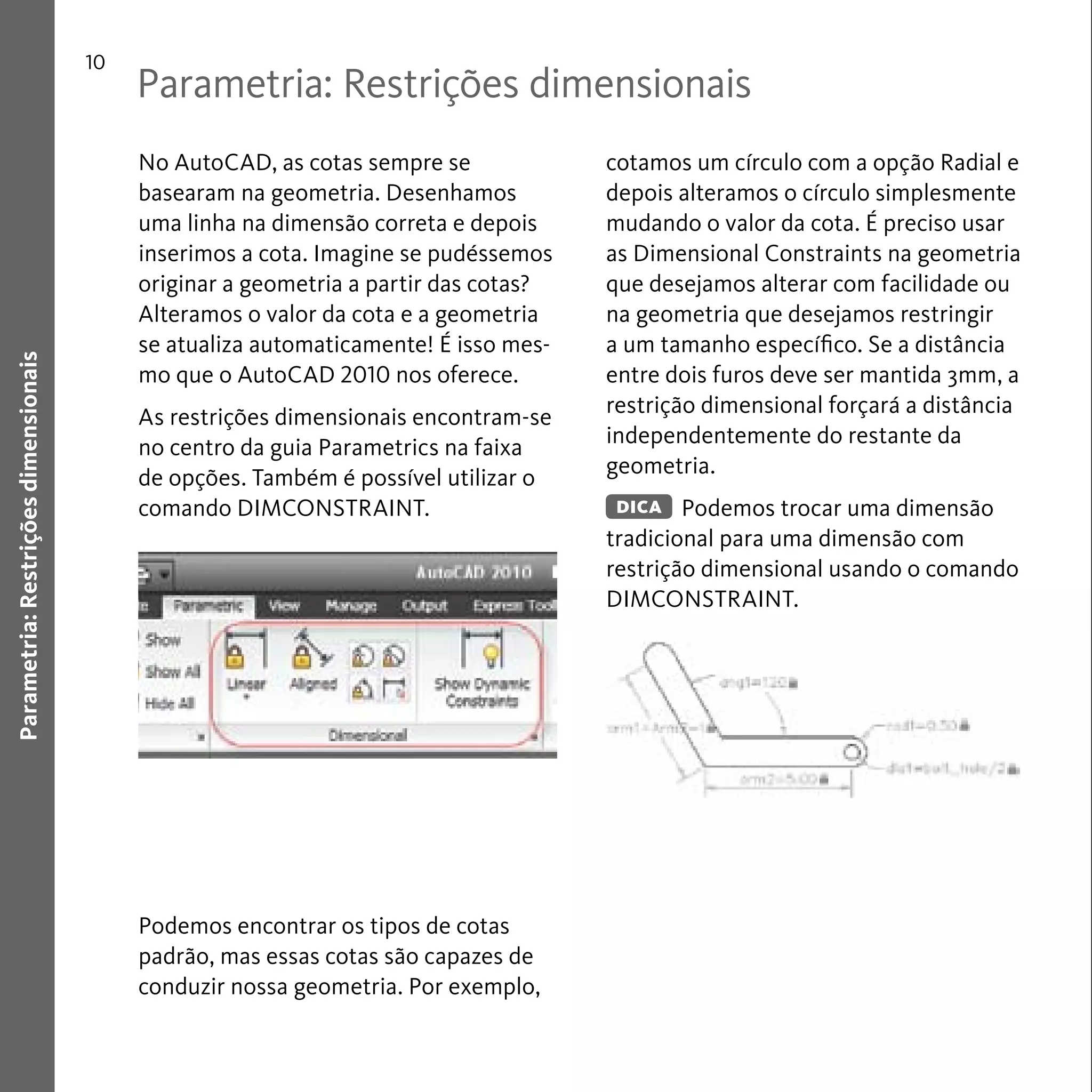 Parametria: Restrições dimensionais 
10 
Parametria: Restrições dimensionais 
No AutoCAD, as cotas sempre se 
basearam na geometria. Desenhamos 
uma linha na dimensão correta e depois 
inserimos a cota. Imagine se pudéssemos 
originar a geometria a partir das cotas? 
Alteramos o valor da cota e a geometria 
se atualiza automaticamente! É isso mes-mo 
que o AutoCAD 2010 nos oferece. 
As restrições dimensionais encontram-se 
no centro da guia Parametrics na faixa 
de opções. Também é possível utilizar o 
comando DIMCONSTRAINT. 
Podemos encontrar os tipos de cotas 
padrão, mas essas cotas são capazes de 
conduzir nossa geometria. Por exemplo, 
cotamos um círculo com a opção Radial e 
depois alteramos o círculo simplesmente 
mudando o valor da cota. É preciso usar 
as Dimensional Constraints na geometria 
que desejamos alterar com facilidade ou 
na geometria que desejamos restringir 
a um tamanho específico. Se a distância 
entre dois furos deve ser mantida 3mm, a 
restrição dimensional forçará a distância 
independentemente do restante da 
geometria. 
Podemos trocar uma dimensão 
DICA 
tradicional para uma dimensão com 
restrição dimensional usando o comando 
DIMCONSTRAINT. 
 