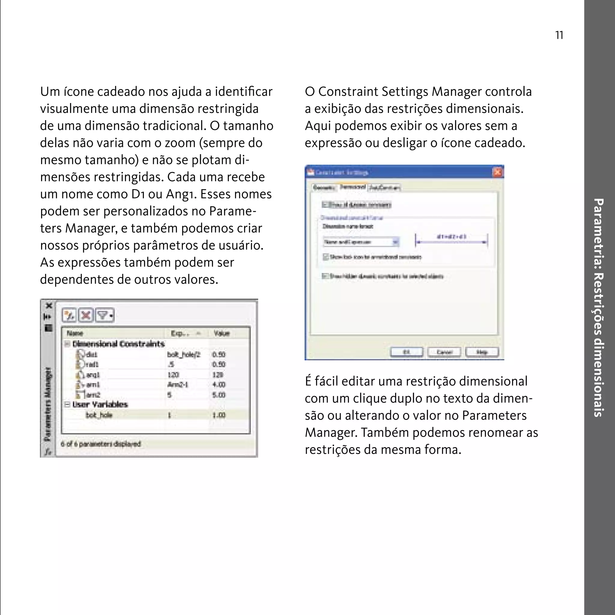 Parametria: Restrições dimensionais 
11 
Um ícone cadeado nos ajuda a identificar 
visualmente uma dimensão restringida 
de uma dimensão tradicional. O tamanho 
delas não varia com o zoom (sempre do 
mesmo tamanho) e não se plotam di-mensões 
restringidas. Cada uma recebe 
um nome como D1 ou Ang1. Esses nomes 
podem ser personalizados no Parame-ters 
Manager, e também podemos criar 
nossos próprios parâmetros de usuário. 
As expressões também podem ser 
dependentes de outros valores. 
O Constraint Settings Manager controla 
a exibição das restrições dimensionais. 
Aqui podemos exibir os valores sem a 
expressão ou desligar o ícone cadeado. 
É fácil editar uma restrição dimensional 
com um clique duplo no texto da dimen-são 
ou alterando o valor no Parameters 
Manager. Também podemos renomear as 
restrições da mesma forma. 
 
