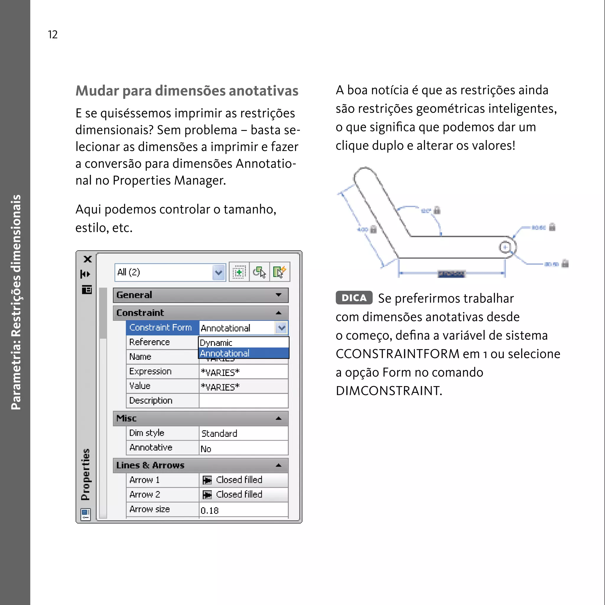 12 
Parametria: Restrições dimensionais 
Mudar para dimensões anotativas 
E se quiséssemos imprimir as restrições 
dimensionais? Sem problema – basta se-lecionar 
as dimensões a imprimir e fazer 
a conversão para dimensões Annotatio-nal 
no Properties Manager. 
Aqui podemos controlar o tamanho, 
estilo, etc. 
A boa notícia é que as restrições ainda 
são restrições geométricas inteligentes, 
o que significa que podemos dar um 
clique duplo e alterar os valores! 
Se preferirmos trabalhar 
DICA 
com dimensões anotativas desde 
o começo, defina a variável de sistema 
CCONSTRAINTFORM em 1 ou selecione 
a opção Form no comando 
DIMCONSTRAINT. 
 