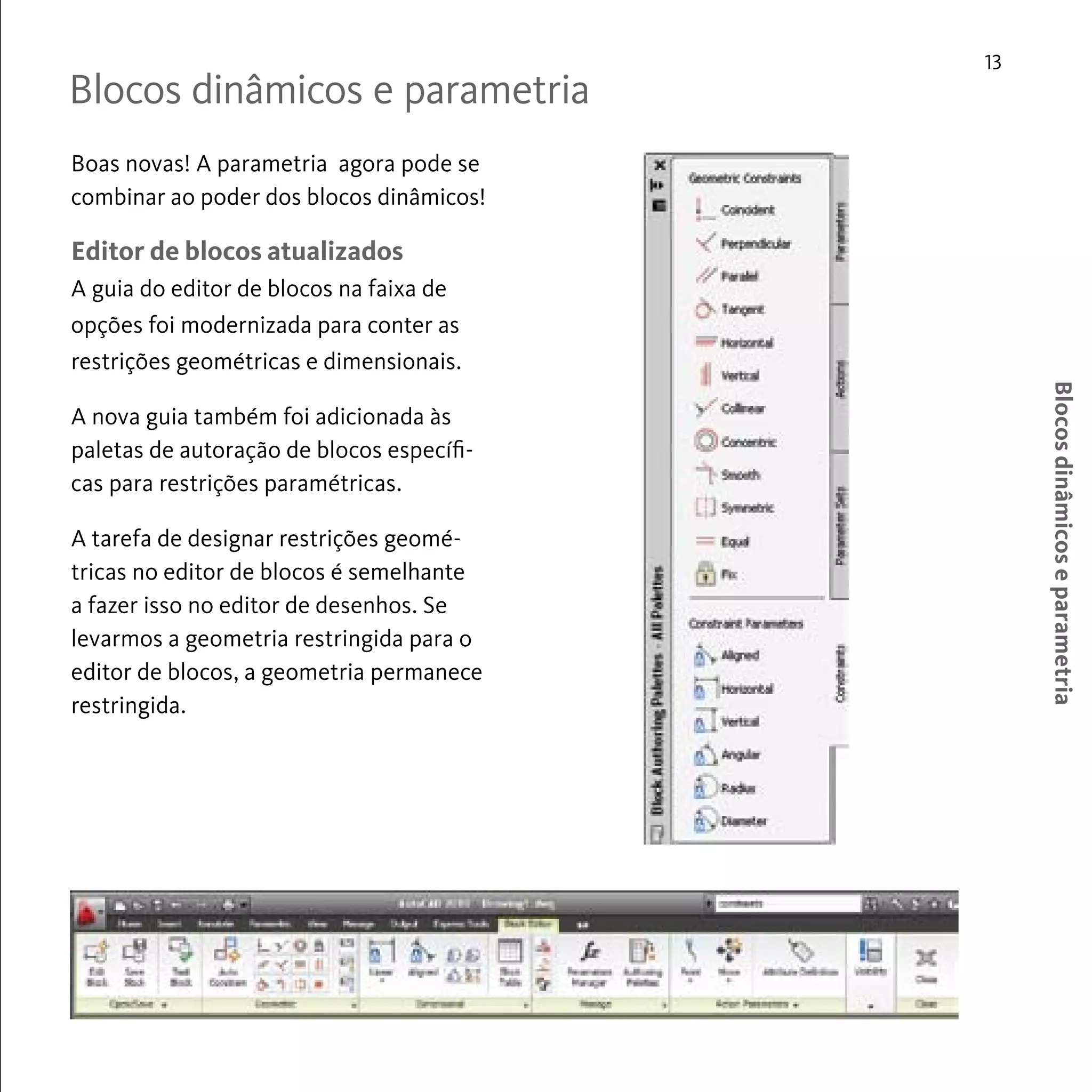 Blocos dinâmicos e parametria 
13 
Blocos dinâmicos e parametria 
Boas novas! A parametria agora pode se 
combinar ao poder dos blocos dinâmicos! 
Editor de blocos atualizados 
A guia do editor de blocos na faixa de 
opções foi modernizada para conter as 
restrições geométricas e dimensionais. 
A nova guia também foi adicionada às 
paletas de autoração de blocos específi-cas 
para restrições paramétricas. 
A tarefa de designar restrições geomé-tricas 
no editor de blocos é semelhante 
a fazer isso no editor de desenhos. Se 
levarmos a geometria restringida para o 
editor de blocos, a geometria permanece 
restringida. 
 
