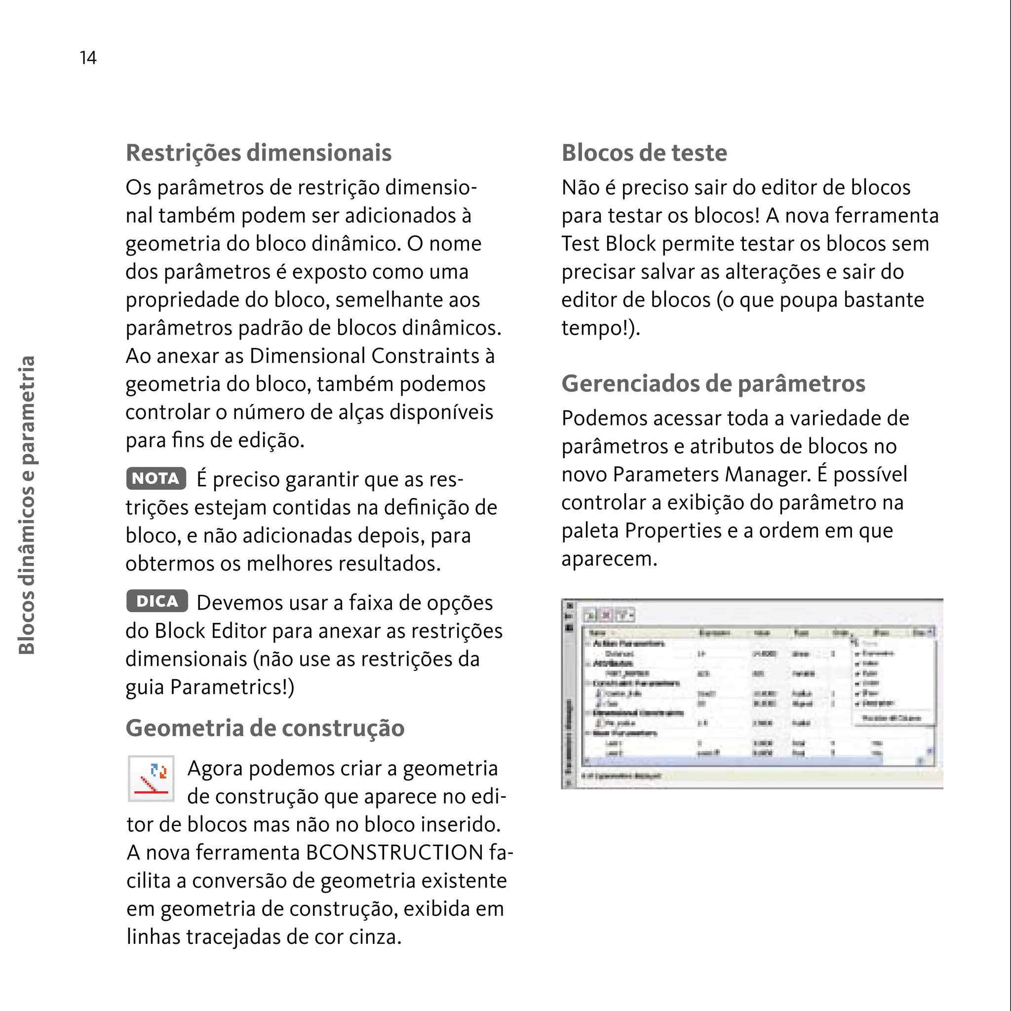 Blocos de teste 
Não é preciso sair do editor de blocos 
para testar os blocos! A nova ferramenta 
Test Block permite testar os blocos sem 
precisar salvar as alterações e sair do 
editor de blocos (o que poupa bastante 
tempo!). 
Gerenciados de parâmetros 
Podemos acessar toda a variedade de 
parâmetros e atributos de blocos no 
novo Parameters Manager. É possível 
controlar a exibição do parâmetro na 
paleta Properties e a ordem em que 
aparecem. 
14 
Restrições dimensionais 
Os parâmetros de restrição dimensio-nal 
também podem ser adicionados à 
geometria do bloco dinâmico. O nome 
dos parâmetros é exposto como uma 
propriedade do bloco, semelhante aos 
parâmetros padrão de blocos dinâmicos. 
Ao anexar as Dimensional Constraints à 
geometria do bloco, também podemos 
controlar o número de alças disponíveis 
para fins de edição. 
É preciso garantir que as res-trições 
estejam contidas na definição de 
bloco, e não adicionadas depois, para 
obtermos os melhores resultados. 
Devemos usar a faixa de opções 
DICA 
do Block Editor para anexar as restrições 
dimensionais (não use as restrições da 
guia Parametrics!) 
Geometria de construção 
Blocos dinâmicos e parametria 
NOTA 
Agora podemos criar a geometria 
de construção que aparece no edi-tor 
de blocos mas não no bloco inserido. 
A nova ferramenta BCONSTRUCTION fa-cilita 
a conversão de geometria existente 
em geometria de construção, exibida em 
linhas tracejadas de cor cinza. 
 