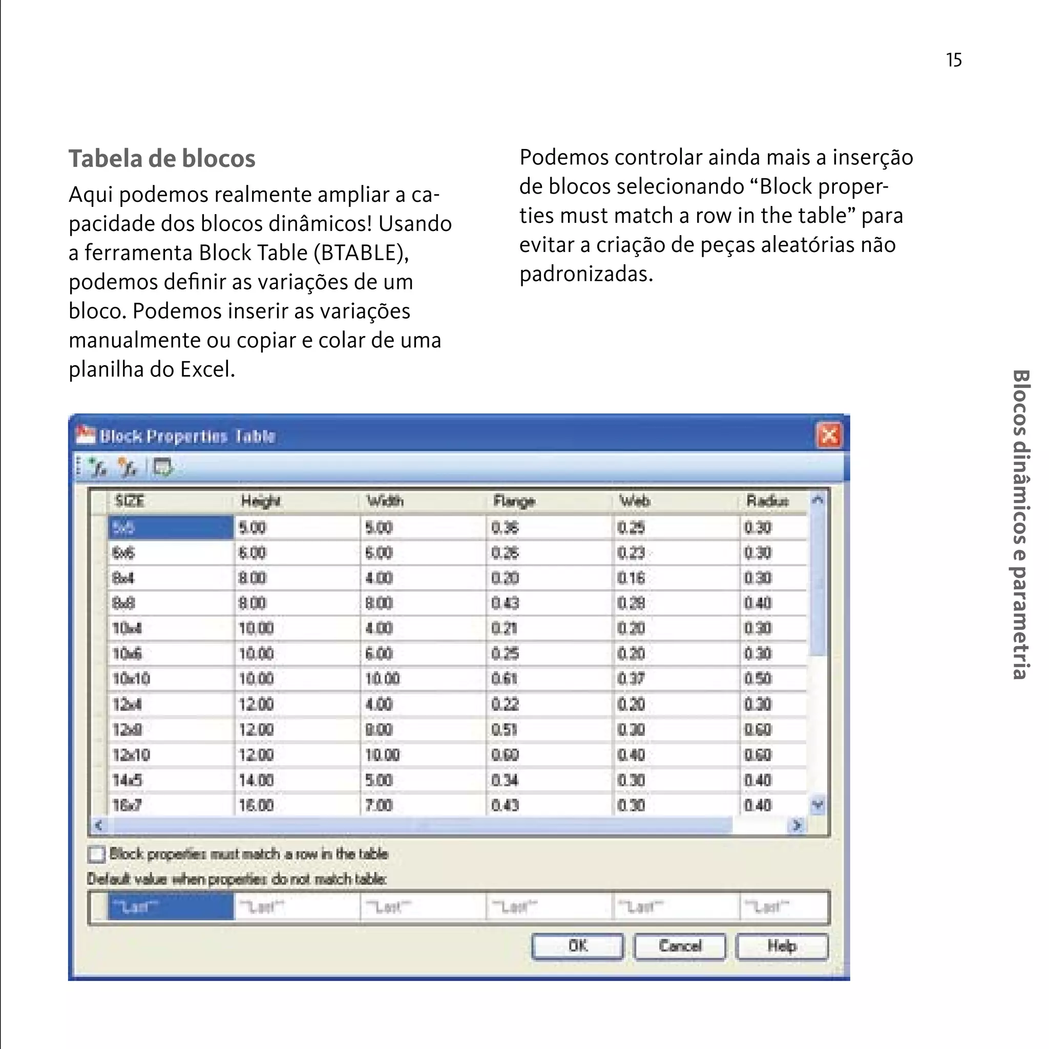 Blocos dinâmicos e parametria 
15 
Tabela de blocos 
Aqui podemos realmente ampliar a ca-pacidade 
dos blocos dinâmicos! Usando 
a ferramenta Block Table (BTABLE), 
podemos definir as variações de um 
bloco. Podemos inserir as variações 
manualmente ou copiar e colar de uma 
planilha do Excel. 
Podemos controlar ainda mais a inserção 
de blocos selecionando “Block proper-ties 
must match a row in the table” para 
evitar a criação de peças aleatórias não 
padronizadas. 
 
