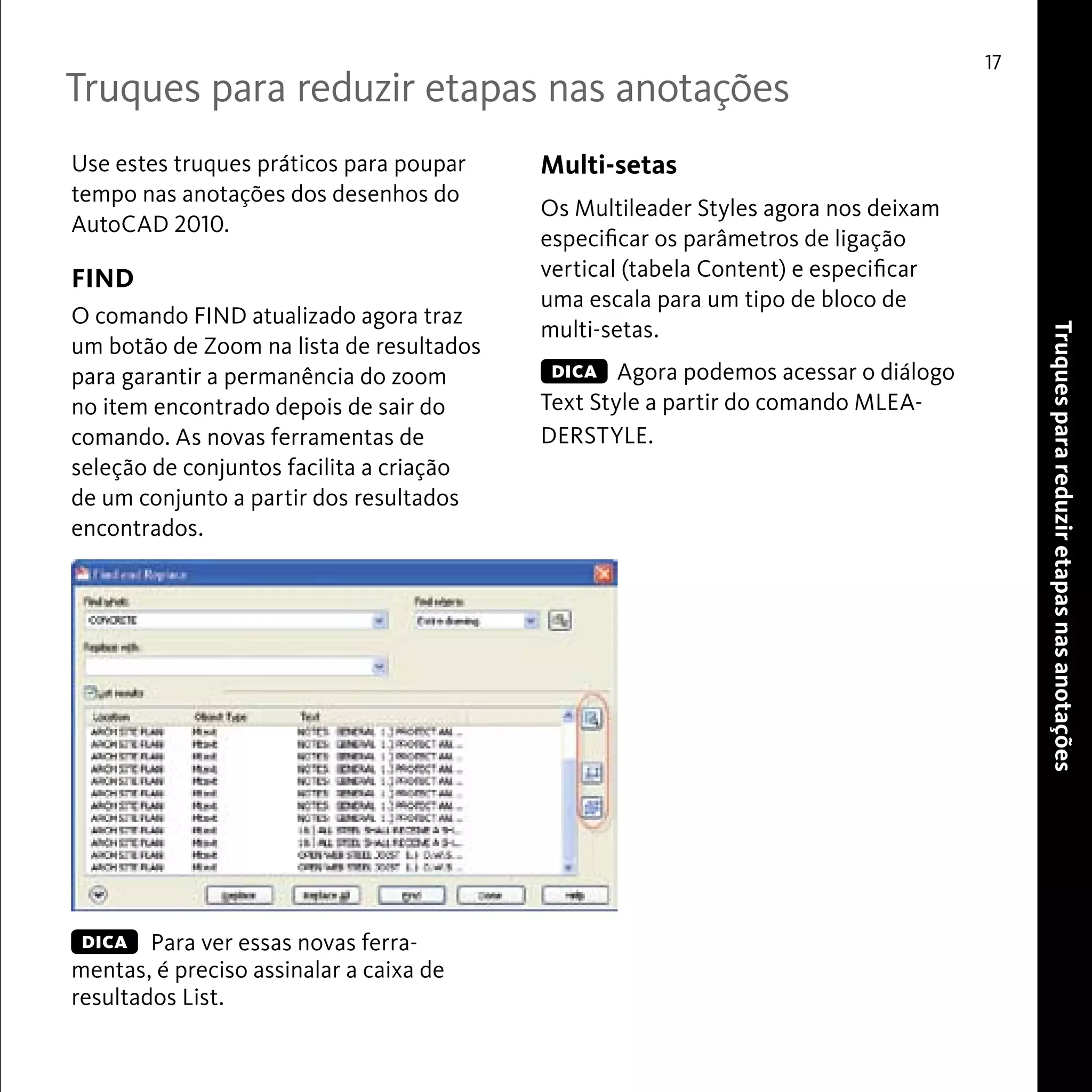 17 
Use estes truques práticos para poupar 
tempo nas anotações dos desenhos do 
AutoCAD 2010. 
FIND 
O comando FIND atualizado agora traz 
um botão de Zoom na lista de resultados 
para garantir a permanência do zoom 
no item encontrado depois de sair do 
comando. As novas ferramentas de 
seleção de conjuntos facilita a criação 
de um conjunto a partir dos resultados 
encontrados. 
Para ver essas novas ferra-mentas, 
é preciso assinalar a caixa de 
resultados List. 
Truques para reduzir etapas nas anotações 
Truques para reduzir etapas nas anotações 
DICA 
Multi-setas 
Os Multileader Styles agora nos deixam 
especificar os parâmetros de ligação 
vertical (tabela Content) e especificar 
uma escala para um tipo de bloco de 
multi-setas. 
Agora podemos acessar o diálogo 
DICA 
Text Style a partir do comando MLEA-DERSTYLE. 
 