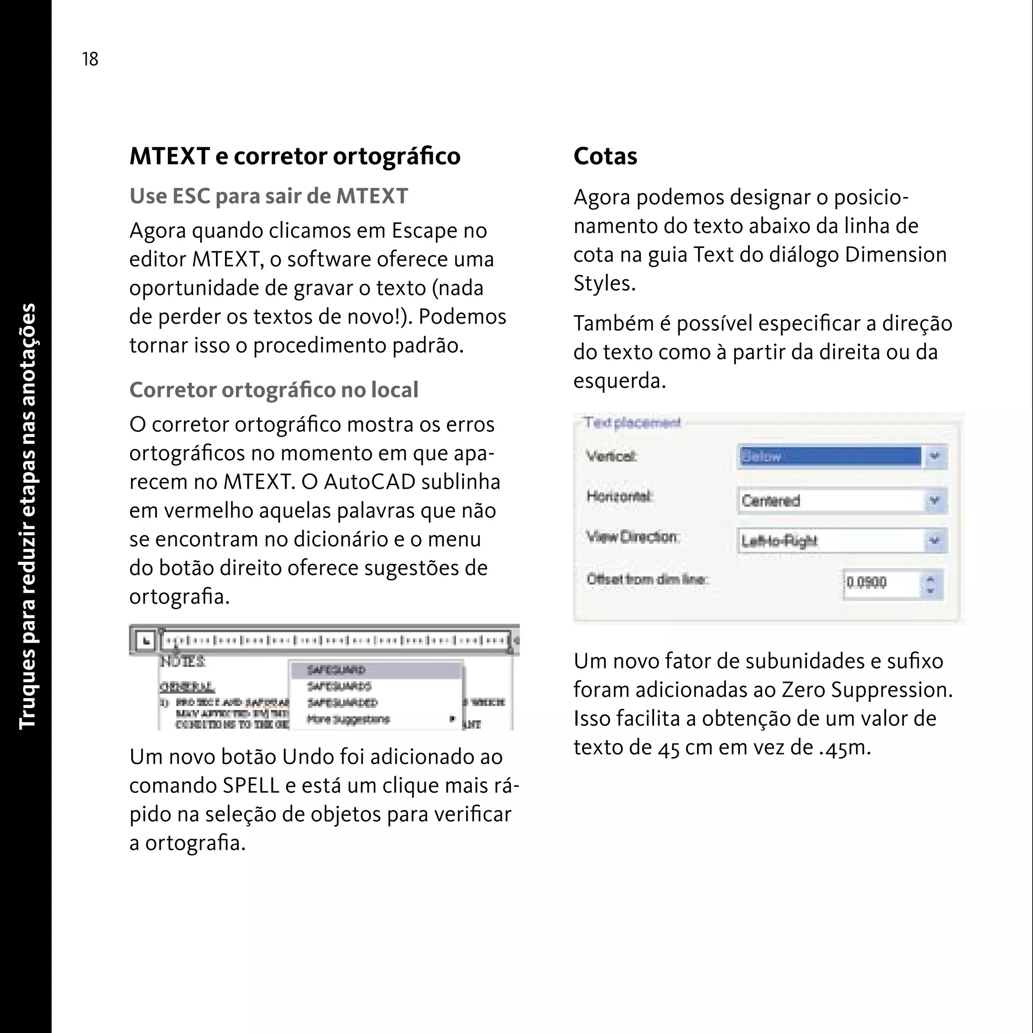 Truques para reduzir etapas nas anotações 
18 
MTEXT e corretor ortográfico 
Use ESC para sair de MTEXT 
Agora quando clicamos em Escape no 
editor MTEXT, o software oferece uma 
oportunidade de gravar o texto (nada 
de perder os textos de novo!). Podemos 
tornar isso o procedimento padrão. 
Corretor ortográfico no local 
O corretor ortográfico mostra os erros 
ortográficos no momento em que apa-recem 
no MTEXT. O AutoCAD sublinha 
em vermelho aquelas palavras que não 
se encontram no dicionário e o menu 
do botão direito oferece sugestões de 
ortografia. 
Um novo botão Undo foi adicionado ao 
comando SPELL e está um clique mais rá-pido 
na seleção de objetos para verificar 
a ortografia. 
Cotas 
Agora podemos designar o posicio-namento 
do texto abaixo da linha de 
cota na guia Text do diálogo Dimension 
Styles. 
Também é possível especificar a direção 
do texto como à partir da direita ou da 
esquerda. 
Um novo fator de subunidades e sufixo 
foram adicionadas ao Zero Suppression. 
Isso facilita a obtenção de um valor de 
texto de 45 cm em vez de .45m. 
 
