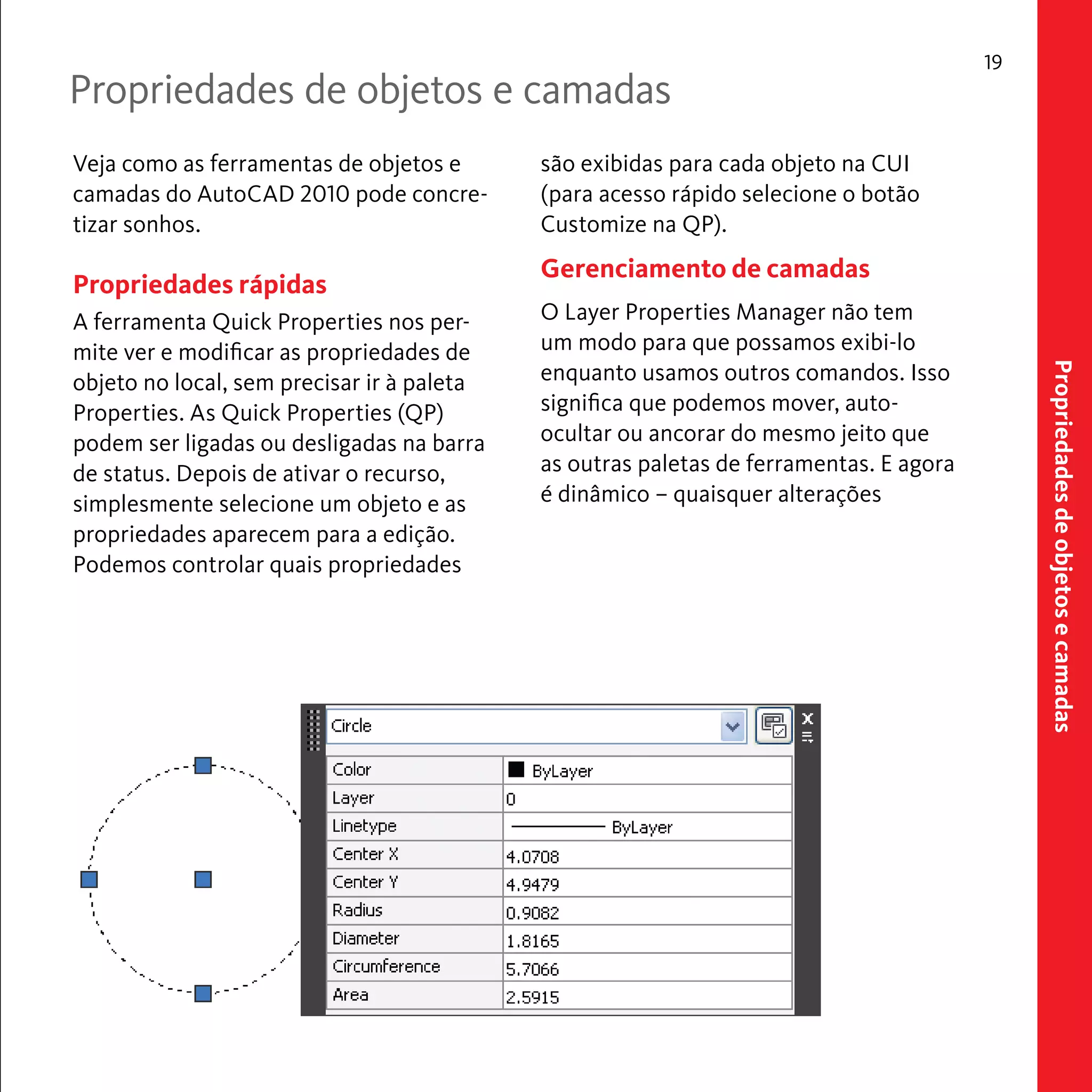 Propriedades de objetos e camadas 
19 
Propriedades de objetos e camadas 
Veja como as ferramentas de objetos e 
camadas do AutoCAD 2010 pode concre-tizar 
sonhos. 
Propriedades rápidas 
A ferramenta Quick Properties nos per-mite 
ver e modificar as propriedades de 
objeto no local, sem precisar ir à paleta 
Properties. As Quick Properties (QP) 
podem ser ligadas ou desligadas na barra 
de status. Depois de ativar o recurso, 
simplesmente selecione um objeto e as 
propriedades aparecem para a edição. 
Podemos controlar quais propriedades 
são exibidas para cada objeto na CUI 
(para acesso rápido selecione o botão 
Customize na QP). 
Gerenciamento de camadas 
O Layer Properties Manager não tem 
um modo para que possamos exibi-lo 
enquanto usamos outros comandos. Isso 
significa que podemos mover, auto-ocultar 
ou ancorar do mesmo jeito que 
as outras paletas de ferramentas. E agora 
é dinâmico – quaisquer alterações 
 