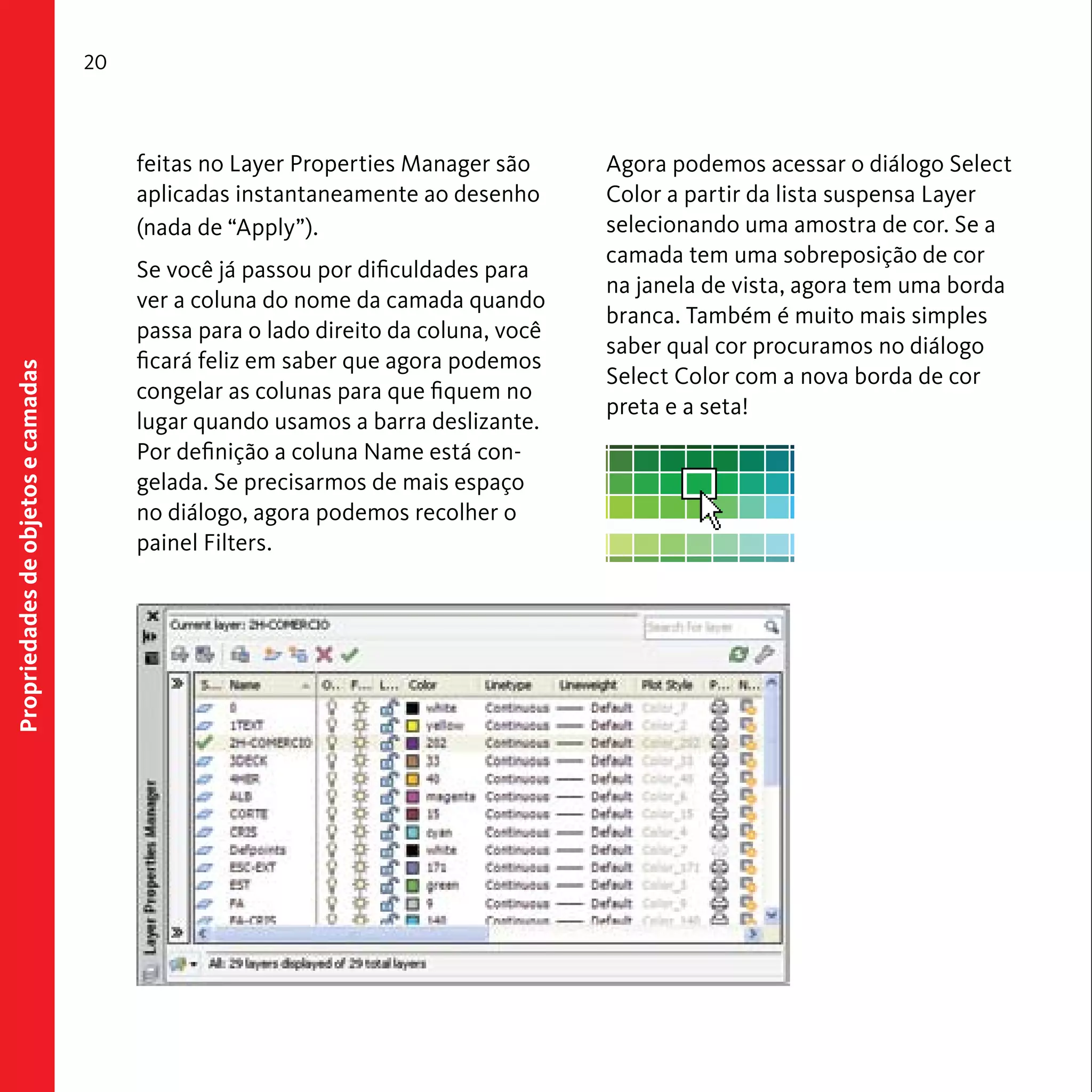Propriedades de objetos e camadas 
20 
feitas no Layer Properties Manager são 
aplicadas instantaneamente ao desenho 
(nada de “Apply”). 
Se você já passou por dificuldades para 
ver a coluna do nome da camada quando 
passa para o lado direito da coluna, você 
ficará feliz em saber que agora podemos 
congelar as colunas para que fiquem no 
lugar quando usamos a barra deslizante. 
Por definição a coluna Name está con-gelada. 
Se precisarmos de mais espaço 
no diálogo, agora podemos recolher o 
painel Filters. 
Agora podemos acessar o diálogo Select 
Color a partir da lista suspensa Layer 
selecionando uma amostra de cor. Se a 
camada tem uma sobreposição de cor 
na janela de vista, agora tem uma borda 
branca. Também é muito mais simples 
saber qual cor procuramos no diálogo 
Select Color com a nova borda de cor 
preta e a seta! 
 