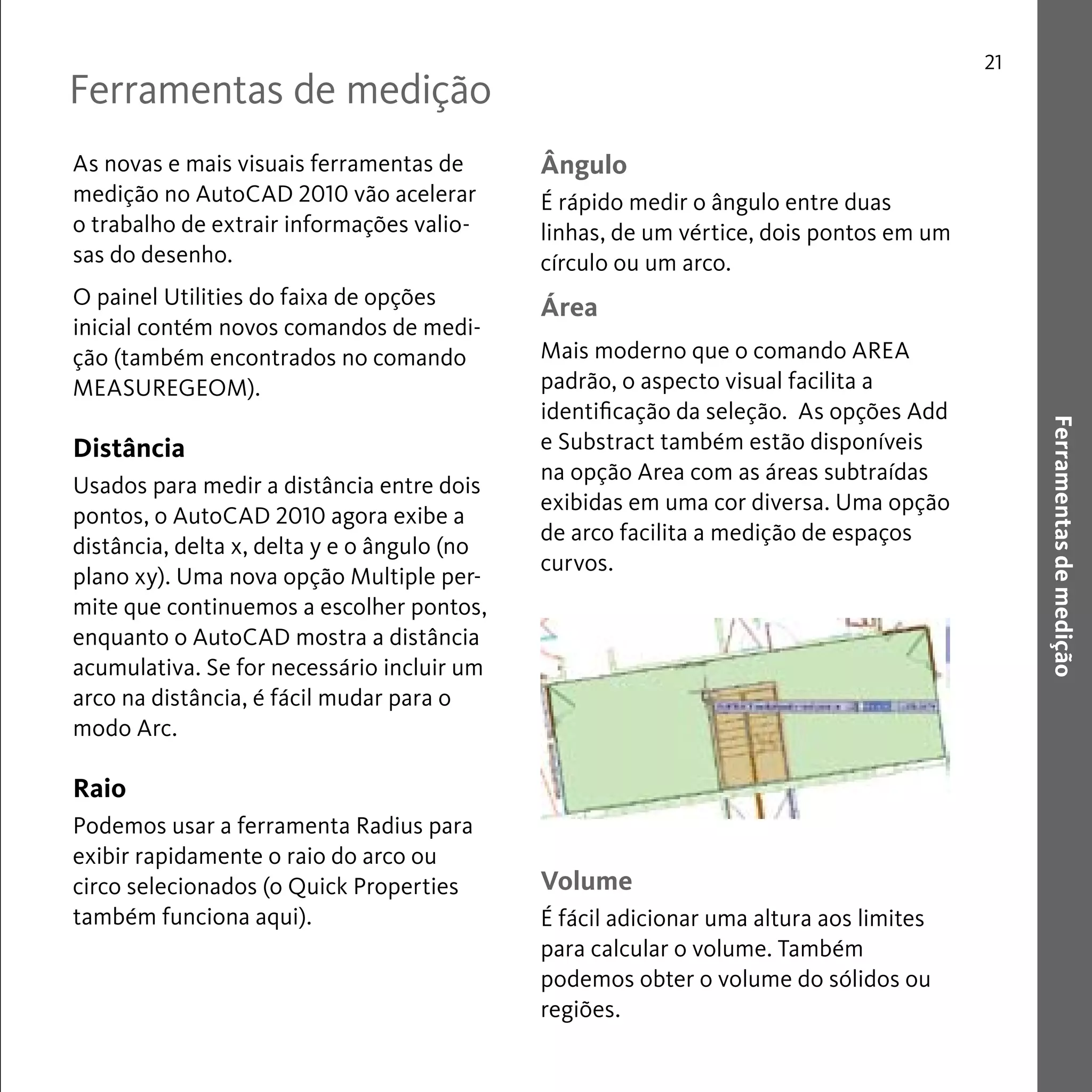 Ferramentas de medição 
21 
Ferramentas de medição 
As novas e mais visuais ferramentas de 
medição no AutoCAD 2010 vão acelerar 
o trabalho de extrair informações valio-sas 
do desenho. 
O painel Utilities do faixa de opções 
inicial contém novos comandos de medi-ção 
(também encontrados no comando 
MEASUREGEOM). 
Distância 
Usados para medir a distância entre dois 
pontos, o AutoCAD 2010 agora exibe a 
distância, delta x, delta y e o ângulo (no 
plano xy). Uma nova opção Multiple per-mite 
que continuemos a escolher pontos, 
enquanto o AutoCAD mostra a distância 
acumulativa. Se for necessário incluir um 
arco na distância, é fácil mudar para o 
modo Arc. 
Raio 
Podemos usar a ferramenta Radius para 
exibir rapidamente o raio do arco ou 
circo selecionados (o Quick Properties 
também funciona aqui). 
Ângulo 
É rápido medir o ângulo entre duas 
linhas, de um vértice, dois pontos em um 
círculo ou um arco. 
Área 
Mais moderno que o comando AREA 
padrão, o aspecto visual facilita a 
identificação da seleção. As opções Add 
e Substract também estão disponíveis 
na opção Area com as áreas subtraídas 
exibidas em uma cor diversa. Uma opção 
de arco facilita a medição de espaços 
curvos. 
Volume 
É fácil adicionar uma altura aos limites 
para calcular o volume. Também 
podemos obter o volume do sólidos ou 
regiões. 
 