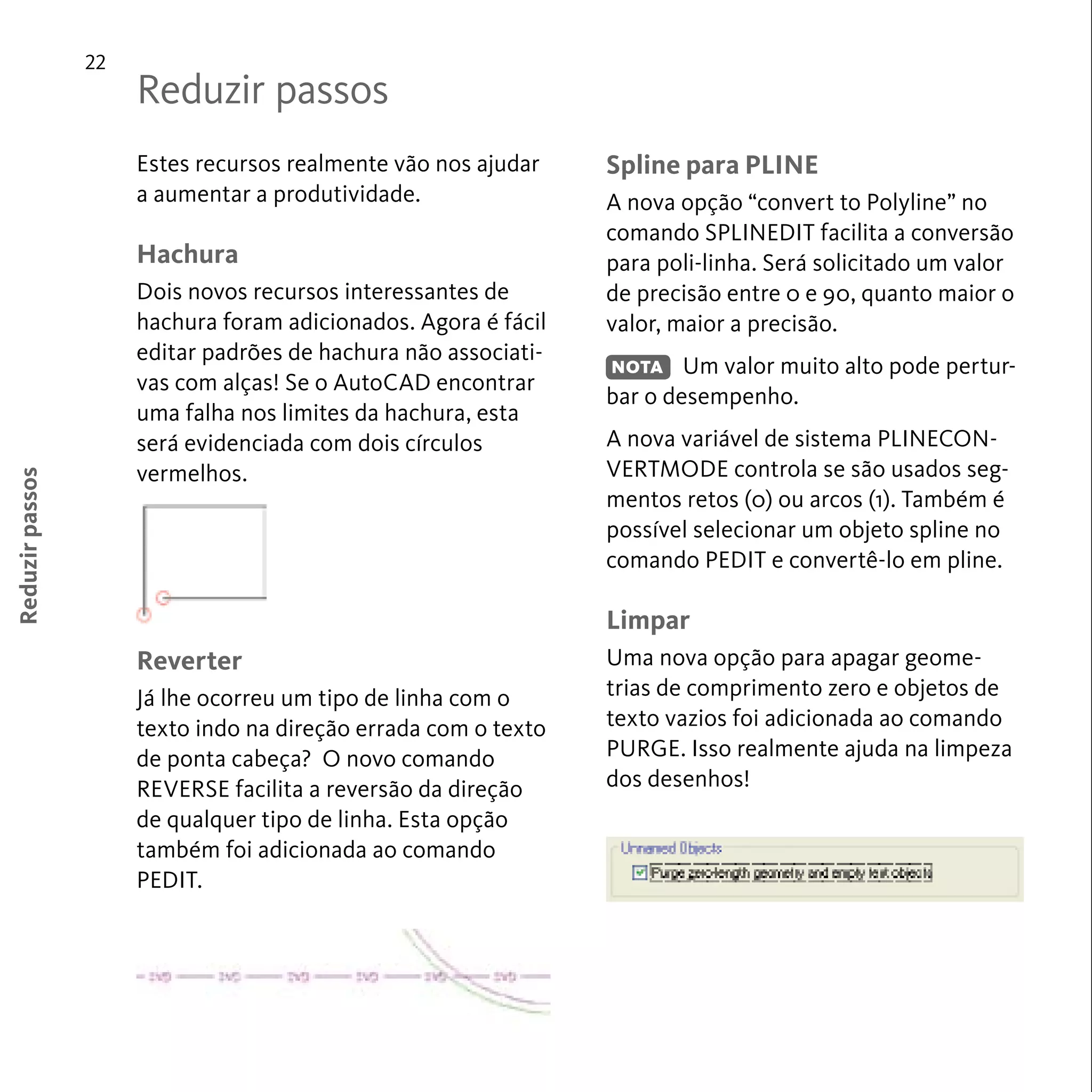 22 
Estes recursos realmente vão nos ajudar 
a aumentar a produtividade. 
Hachura 
Dois novos recursos interessantes de 
hachura foram adicionados. Agora é fácil 
editar padrões de hachura não associati-vas 
com alças! Se o AutoCAD encontrar 
uma falha nos limites da hachura, esta 
será evidenciada com dois círculos 
vermelhos. 
Reverter 
Já lhe ocorreu um tipo de linha com o 
texto indo na direção errada com o texto 
de ponta cabeça? O novo comando 
REVERSE facilita a reversão da direção 
de qualquer tipo de linha. Esta opção 
também foi adicionada ao comando 
PEDIT. 
Reduzir passos 
Spline para PLINE 
A nova opção “convert to Polyline” no 
comando SPLINEDIT facilita a conversão 
para poli-linha. Será solicitado um valor 
de precisão entre 0 e 90, quanto maior o 
valor, maior a precisão. 
Um valor muito alto pode pertur-bar 
o desempenho. 
A nova variável de sistema PLINECON-VERTMODE 
controla se são usados seg-mentos 
retos (0) ou arcos (1). Também é 
possível selecionar um objeto spline no 
comando PEDIT e convertê-lo em pline. 
Limpar 
Uma nova opção para apagar geome-trias 
de comprimento zero e objetos de 
texto vazios foi adicionada ao comando 
PURGE. Isso realmente ajuda na limpeza 
dos desenhos! 
Reduzir passos 
NOTA 
 