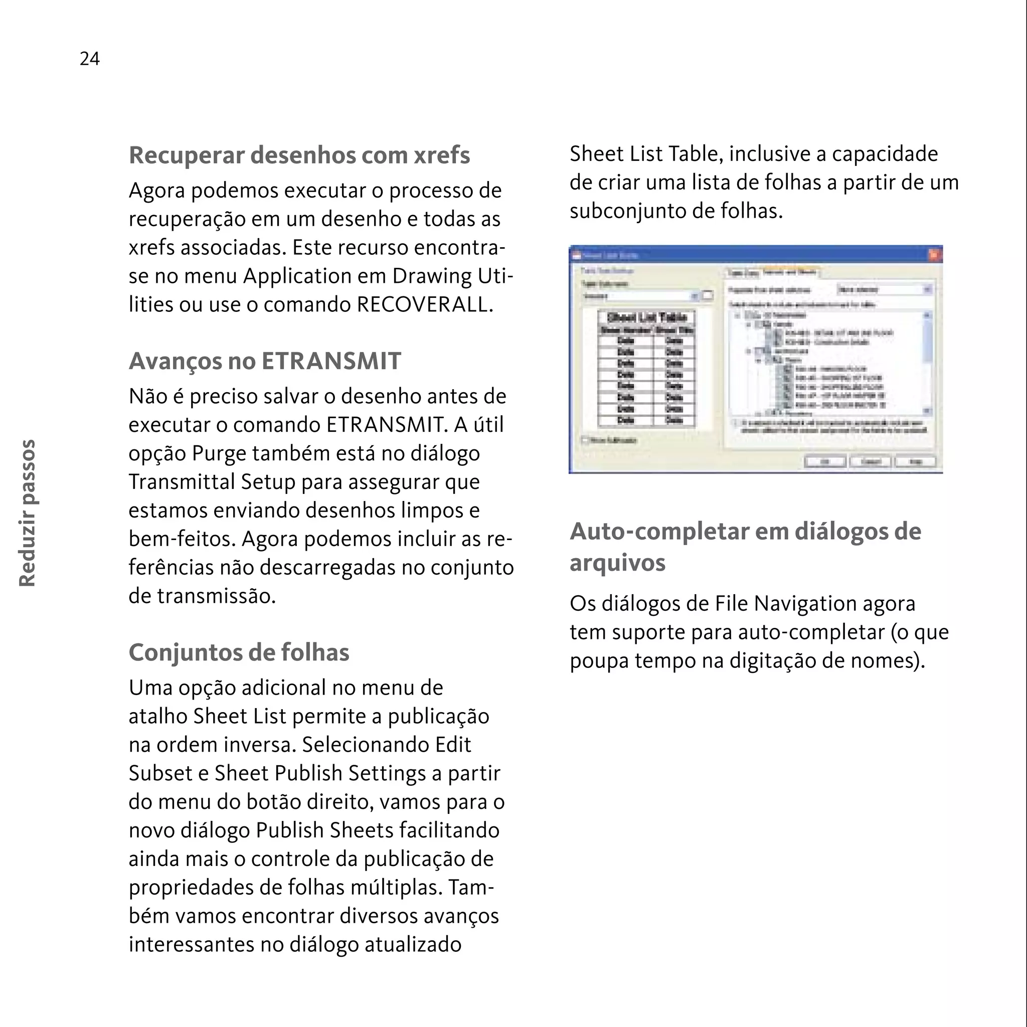 24 
Reduzir passos 
Recuperar desenhos com xrefs 
Agora podemos executar o processo de 
recuperação em um desenho e todas as 
xrefs associadas. Este recurso encontra-se 
no menu Application em Drawing Uti-lities 
ou use o comando RECOVERALL. 
Avanços no ETRANSMIT 
Não é preciso salvar o desenho antes de 
executar o comando ETRANSMIT. A útil 
opção Purge também está no diálogo 
Transmittal Setup para assegurar que 
estamos enviando desenhos limpos e 
bem-feitos. Agora podemos incluir as re-ferências 
não descarregadas no conjunto 
de transmissão. 
Conjuntos de folhas 
Uma opção adicional no menu de 
atalho Sheet List permite a publicação 
na ordem inversa. Selecionando Edit 
Subset e Sheet Publish Settings a partir 
do menu do botão direito, vamos para o 
novo diálogo Publish Sheets facilitando 
ainda mais o controle da publicação de 
propriedades de folhas múltiplas. Tam-bém 
vamos encontrar diversos avanços 
interessantes no diálogo atualizado 
Sheet List Table, inclusive a capacidade 
de criar uma lista de folhas a partir de um 
subconjunto de folhas. 
Auto-completar em diálogos de 
arquivos 
Os diálogos de File Navigation agora 
tem suporte para auto-completar (o que 
poupa tempo na digitação de nomes). 
 