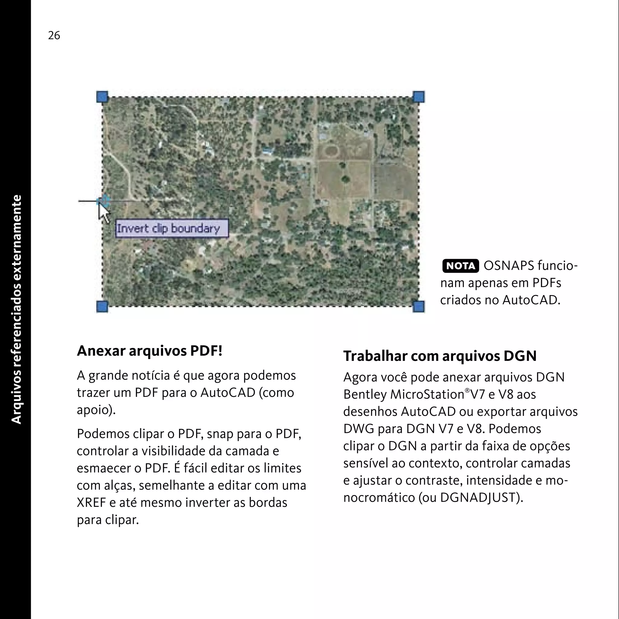 26 
Anexar arquivos PDF! 
A grande notícia é que agora podemos 
trazer um PDF para o AutoCAD (como 
apoio). 
Podemos clipar o PDF, snap para o PDF, 
controlar a visibilidade da camada e 
esmaecer o PDF. É fácil editar os limites 
com alças, semelhante a editar com uma 
XREF e até mesmo inverter as bordas 
para clipar. 
OSNAPS funcio-nam 
apenas em PDFs 
criados no AutoCAD. 
Trabalhar com arquivos DGN 
Agora você pode anexar arquivos DGN 
Bentley MicroStation®V7 e V8 aos 
desenhos AutoCAD ou exportar arquivos 
DWG para DGN V7 e V8. Podemos 
clipar o DGN a partir da faixa de opções 
sensível ao contexto, controlar camadas 
e ajustar o contraste, intensidade e mo-nocromático 
(ou DGNADJUST). 
Arquivos referenciados externamente 
NOTA 
 
