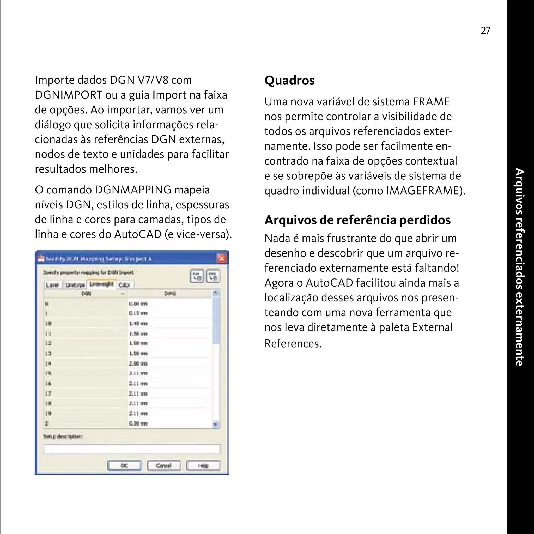 Quadros 
Uma nova variável de sistema FRAME 
nos permite controlar a visibilidade de 
todos os arquivos referenciados exter-namente. 
Isso pode ser facilmente en-contrado 
na faixa de opções contextual 
e se sobrepõe às variáveis de sistema de 
quadro individual (como IMAGEFRAME). 
Arquivos de referência perdidos 
Nada é mais frustrante do que abrir um 
desenho e descobrir que um arquivo re-ferenciado 
externamente está faltando! 
Agora o AutoCAD facilitou ainda mais a 
localização desses arquivos nos presen-teando 
com uma nova ferramenta que 
nos leva diretamente à paleta External 
References. 
27 
Arquivos referenciados externamente 
Importe dados DGN V7/V8 com 
DGNIMPORT ou a guia Import na faixa 
de opções. Ao importar, vamos ver um 
diálogo que solicita informações rela-cionadas 
às referências DGN externas, 
nodos de texto e unidades para facilitar 
resultados melhores. 
O comando DGNMAPPING mapeia 
níveis DGN, estilos de linha, espessuras 
de linha e cores para camadas, tipos de 
linha e cores do AutoCAD (e vice-versa). 
 