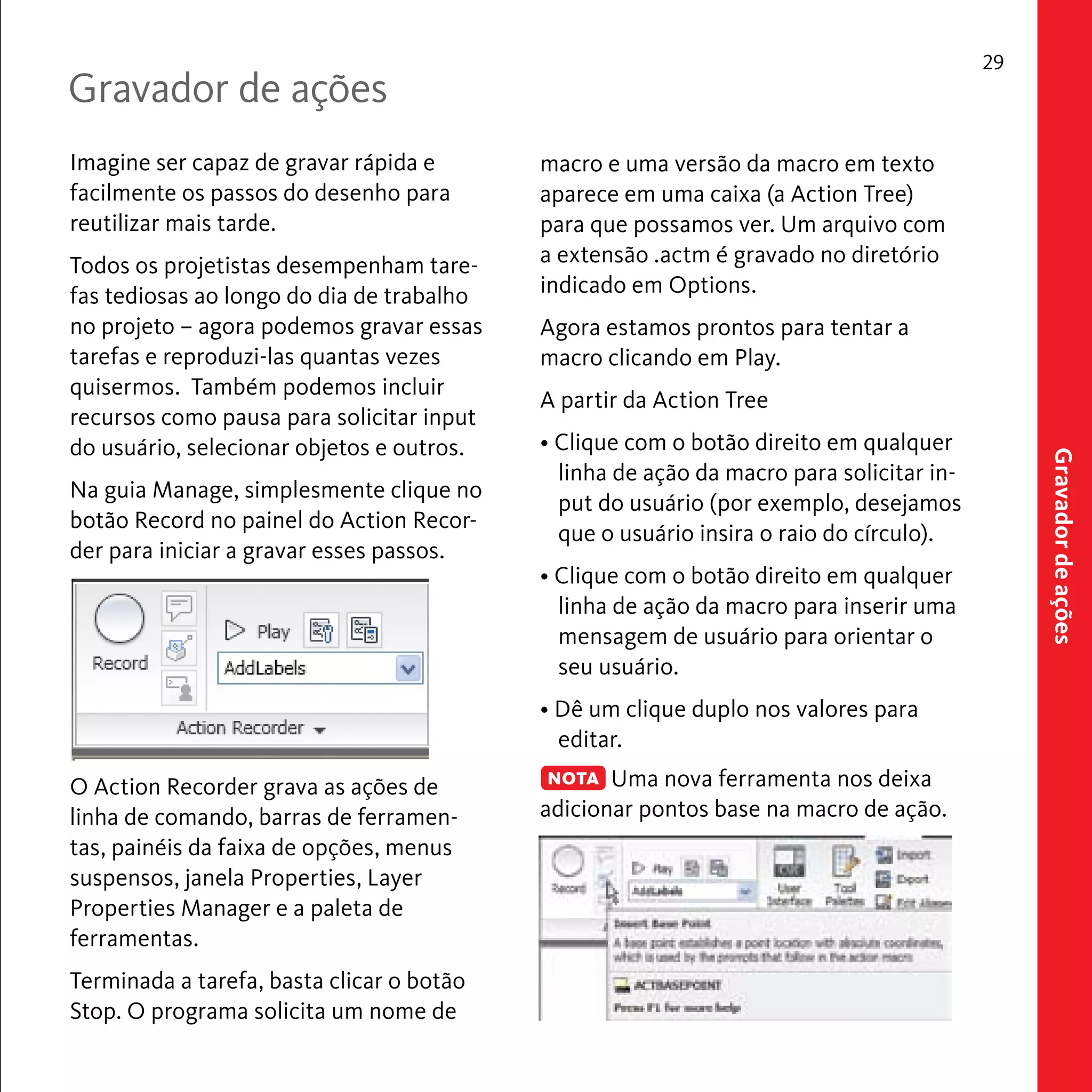 macro e uma versão da macro em texto 
aparece em uma caixa (a Action Tree) 
para que possamos ver. Um arquivo com 
a extensão .actm é gravado no diretório 
indicado em Options. 
Agora estamos prontos para tentar a 
macro clicando em Play. 
A partir da Action Tree 
• Clique com o botão direito em qualquer 
linha de ação da macro para solicitar in-put 
do usuário (por exemplo, desejamos 
que o usuário insira o raio do círculo). 
• Clique com o botão direito em qualquer 
linha de ação da macro para inserir uma 
mensagem de usuário para orientar o 
seu usuário. 
• Dê um clique duplo nos valores para 
editar. 
Uma nova ferramenta nos deixa 
adicionar pontos base na macro de ação. 
29 
Imagine ser capaz de gravar rápida e 
facilmente os passos do desenho para 
reutilizar mais tarde. 
Todos os projetistas desempenham tare-fas 
tediosas ao longo do dia de trabalho 
no projeto – agora podemos gravar essas 
tarefas e reproduzi-las quantas vezes 
quisermos. Também podemos incluir 
recursos como pausa para solicitar input 
do usuário, selecionar objetos e outros. 
Na guia Manage, simplesmente clique no 
botão Record no painel do Action Recor-der 
para iniciar a gravar esses passos. 
O Action Recorder grava as ações de 
linha de comando, barras de ferramen-tas, 
painéis da faixa de opções, menus 
suspensos, janela Properties, Layer 
Properties Manager e a paleta de 
ferramentas. 
Terminada a tarefa, basta clicar o botão 
Stop. O programa solicita um nome de 
Gravador de ações 
Gravador de ações 
NOTA 
 