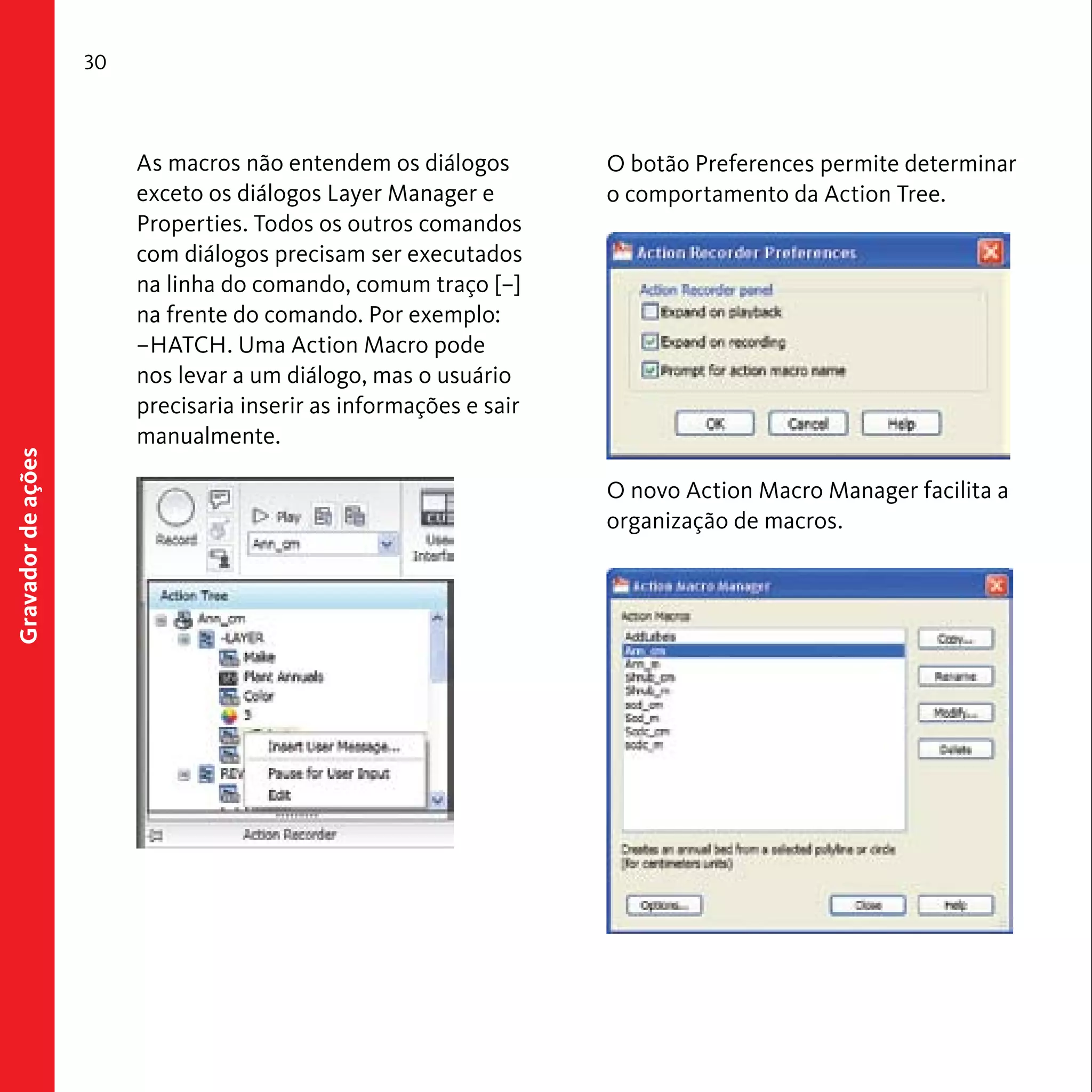 30 
Gravador de ações 
As macros não entendem os diálogos 
exceto os diálogos Layer Manager e 
Properties. Todos os outros comandos 
com diálogos precisam ser executados 
na linha do comando, comum traço [–] 
na frente do comando. Por exemplo: 
–HATCH. Uma Action Macro pode 
nos levar a um diálogo, mas o usuário 
precisaria inserir as informações e sair 
manualmente. 
O botão Preferences permite determinar 
o comportamento da Action Tree. 
O novo Action Macro Manager facilita a 
organização de macros. 
 