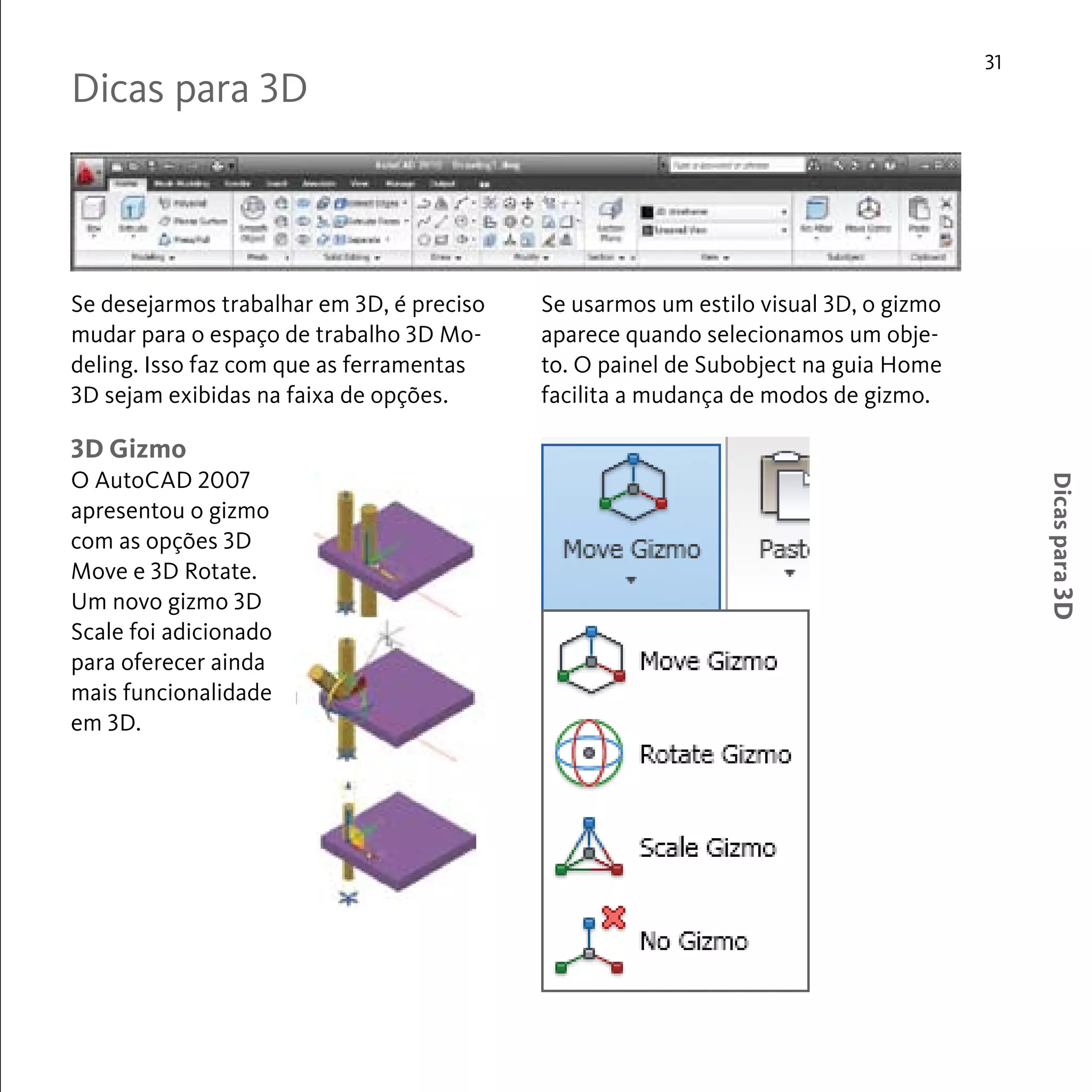 31 
Dicas para 3D 
Se desejarmos trabalhar em 3D, é preciso 
mudar para o espaço de trabalho 3D Mo-deling. 
Isso faz com que as ferramentas 
3D sejam exibidas na faixa de opções. 
Se usarmos um estilo visual 3D, o gizmo 
aparece quando selecionamos um obje-to. 
O painel de Subobject na guia Home 
facilita a mudança de modos de gizmo. 
Dicas para 3D 
3D Gizmo 
O AutoCAD 2007 
apresentou o gizmo 
com as opções 3D 
Move e 3D Rotate. 
Um novo gizmo 3D 
Scale foi adicionado 
para oferecer ainda 
mais funcionalidade 
em 3D. 
 