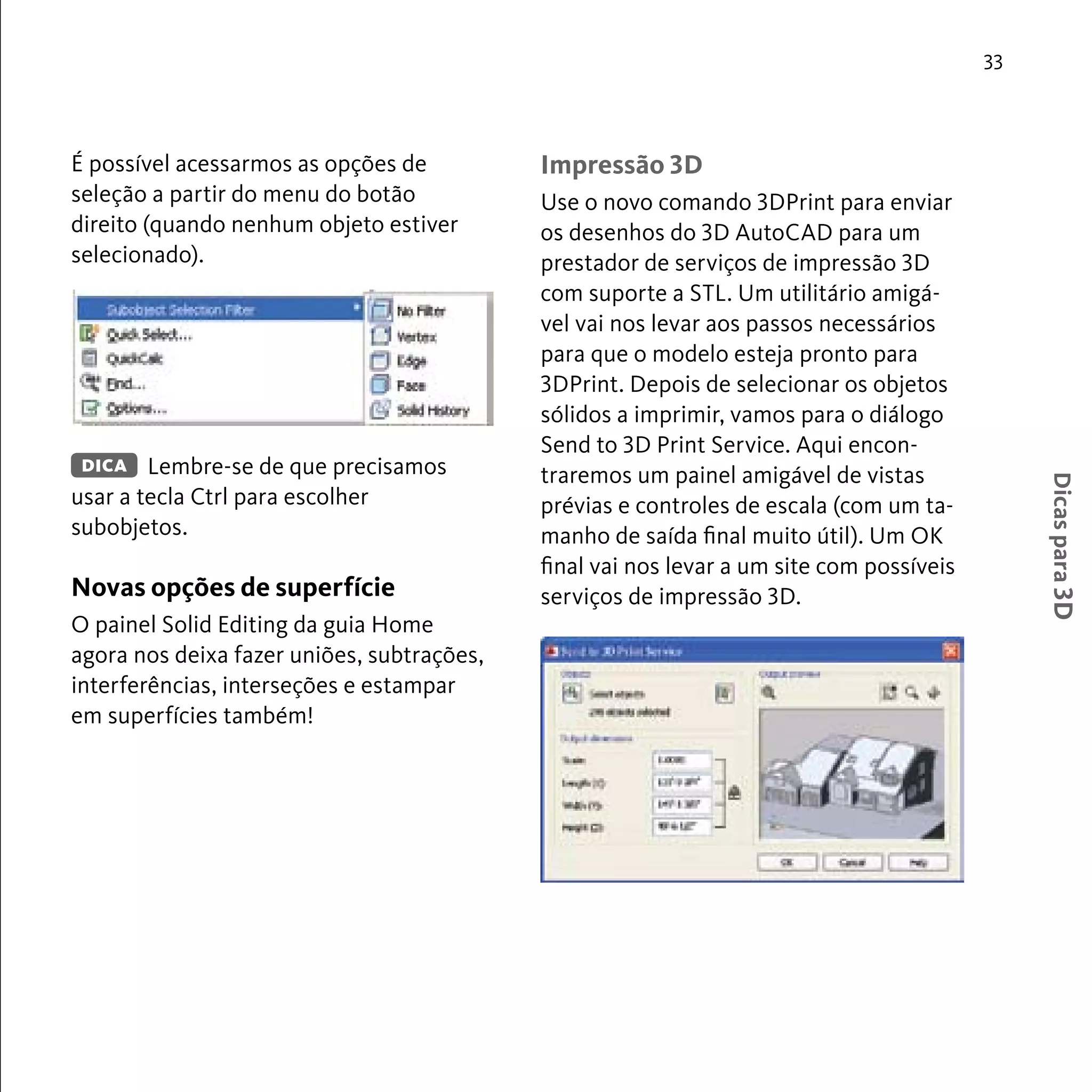 33 
Dicas para 3D 
É possível acessarmos as opções de 
seleção a partir do menu do botão 
direito (quando nenhum objeto estiver 
selecionado). 
Lembre-se de que precisamos 
DICA 
usar a tecla Ctrl para escolher 
subobjetos. 
Novas opções de superfície 
O painel Solid Editing da guia Home 
agora nos deixa fazer uniões, subtrações, 
interferências, interseções e estampar 
em superfícies também! 
Impressão 3D 
Use o novo comando 3DPrint para enviar 
os desenhos do 3D AutoCAD para um 
prestador de serviços de impressão 3D 
com suporte a STL. Um utilitário amigá-vel 
vai nos levar aos passos necessários 
para que o modelo esteja pronto para 
3DPrint. Depois de selecionar os objetos 
sólidos a imprimir, vamos para o diálogo 
Send to 3D Print Service. Aqui encon-traremos 
um painel amigável de vistas 
prévias e controles de escala (com um ta-manho 
de saída final muito útil). Um OK 
final vai nos levar a um site com possíveis 
serviços de impressão 3D. 
 