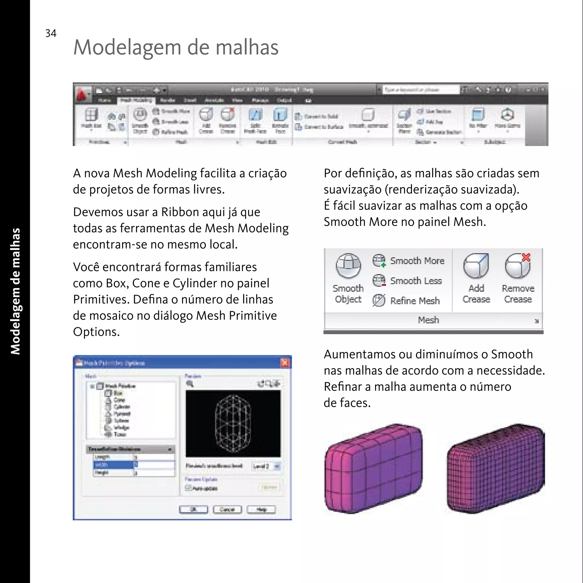 34 
A nova Mesh Modeling facilita a criação 
de projetos de formas livres. 
Devemos usar a Ribbon aqui já que 
todas as ferramentas de Mesh Modeling 
encontram-se no mesmo local. 
Você encontrará formas familiares 
como Box, Cone e Cylinder no painel 
Primitives. Defina o número de linhas 
de mosaico no diálogo Mesh Primitive 
Options. 
Modelagem de malhas 
Por definição, as malhas são criadas sem 
suavização (renderização suavizada). 
É fácil suavizar as malhas com a opção 
Smooth More no painel Mesh. 
Aumentamos ou diminuímos o Smooth 
nas malhas de acordo com a necessidade. 
Refinar a malha aumenta o número 
de faces. 
Modelagem de malhas 
 