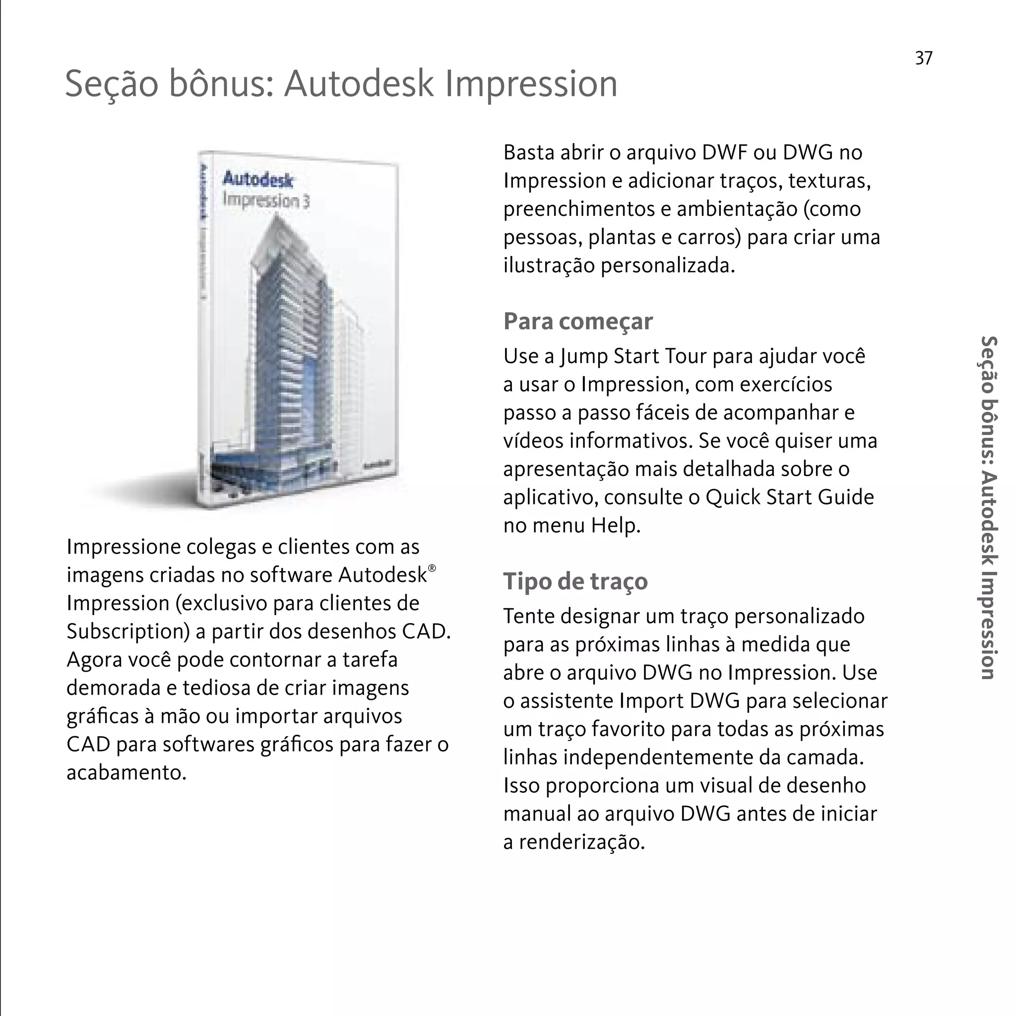37 
Seção bônus: Autodesk Impression 
Seção bônus: Autodesk Impression 
Impressione colegas e clientes com as 
imagens criadas no software Autodesk® 
Impression (exclusivo para clientes de 
Subscription) a partir dos desenhos CAD. 
Agora você pode contornar a tarefa 
demorada e tediosa de criar imagens 
gráficas à mão ou importar arquivos 
CAD para softwares gráficos para fazer o 
acabamento. 
Basta abrir o arquivo DWF ou DWG no 
Impression e adicionar traços, texturas, 
preenchimentos e ambientação (como 
pessoas, plantas e carros) para criar uma 
ilustração personalizada. 
Para começar 
Use a Jump Start Tour para ajudar você 
a usar o Impression, com exercícios 
passo a passo fáceis de acompanhar e 
vídeos informativos. Se você quiser uma 
apresentação mais detalhada sobre o 
aplicativo, consulte o Quick Start Guide 
no menu Help. 
Tipo de traço 
Tente designar um traço personalizado 
para as próximas linhas à medida que 
abre o arquivo DWG no Impression. Use 
o assistente Import DWG para selecionar 
um traço favorito para todas as próximas 
linhas independentemente da camada. 
Isso proporciona um visual de desenho 
manual ao arquivo DWG antes de iniciar 
a renderização. 
 