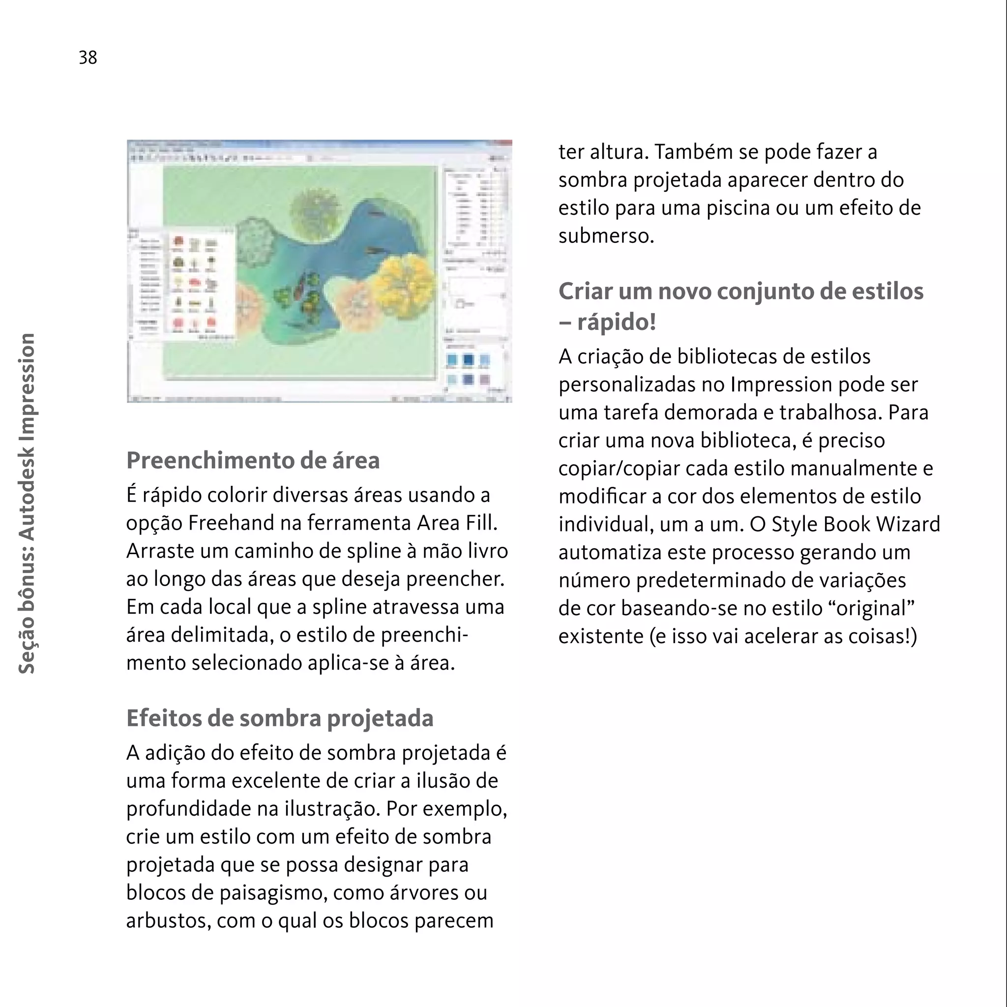 38 
Seção bônus: Autodesk Impression 
Preenchimento de área 
É rápido colorir diversas áreas usando a 
opção Freehand na ferramenta Area Fill. 
Arraste um caminho de spline à mão livro 
ao longo das áreas que deseja preencher. 
Em cada local que a spline atravessa uma 
área delimitada, o estilo de preenchi-mento 
selecionado aplica-se à área. 
Efeitos de sombra projetada 
A adição do efeito de sombra projetada é 
uma forma excelente de criar a ilusão de 
profundidade na ilustração. Por exemplo, 
crie um estilo com um efeito de sombra 
projetada que se possa designar para 
blocos de paisagismo, como árvores ou 
arbustos, com o qual os blocos parecem 
ter altura. Também se pode fazer a 
sombra projetada aparecer dentro do 
estilo para uma piscina ou um efeito de 
submerso. 
Criar um novo conjunto de estilos 
– rápido! 
A criação de bibliotecas de estilos 
personalizadas no Impression pode ser 
uma tarefa demorada e trabalhosa. Para 
criar uma nova biblioteca, é preciso 
copiar/copiar cada estilo manualmente e 
modificar a cor dos elementos de estilo 
individual, um a um. O Style Book Wizard 
automatiza este processo gerando um 
número predeterminado de variações 
de cor baseando-se no estilo “original” 
existente (e isso vai acelerar as coisas!) 
 