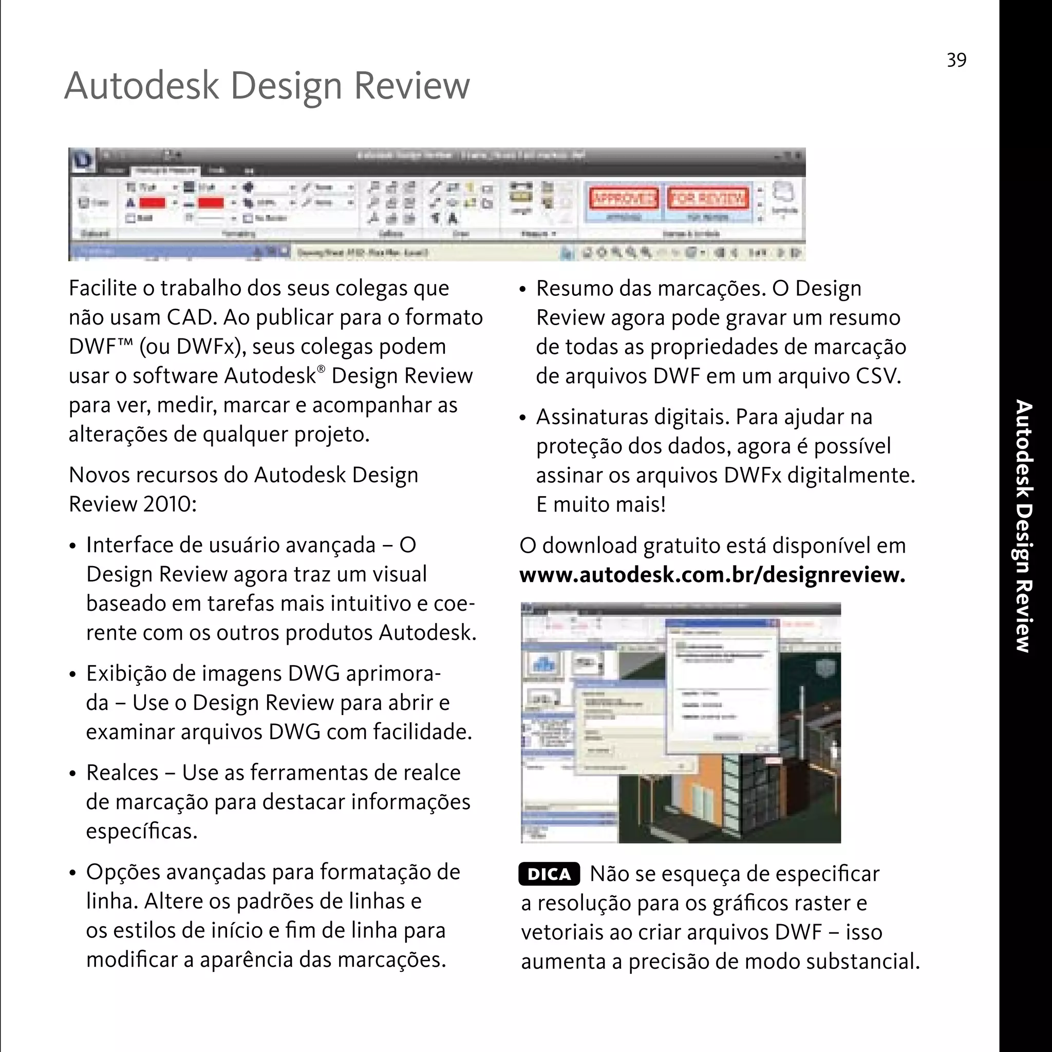 Autodesk Design Review 
39 
Autodesk Design Review 
Facilite o trabalho dos seus colegas que 
não usam CAD. Ao publicar para o formato 
DWF™ (ou DWFx), seus colegas podem 
usar o software Autodesk® Design Review 
para ver, medir, marcar e acompanhar as 
alterações de qualquer projeto. 
Novos recursos do Autodesk Design 
Review 2010: 
• Interface de usuário avançada – O 
Design Review agora traz um visual 
baseado em tarefas mais intuitivo e coe-rente 
com os outros produtos Autodesk. 
• Exibição de imagens DWG aprimora-da 
– Use o Design Review para abrir e 
examinar arquivos DWG com facilidade. 
• Realces – Use as ferramentas de realce 
de marcação para destacar informações 
específicas. 
• Opções avançadas para formatação de 
linha. Altere os padrões de linhas e 
os estilos de início e fim de linha para 
modificar a aparência das marcações. 
• Resumo das marcações. O Design 
Review agora pode gravar um resumo 
de todas as propriedades de marcação 
de arquivos DWF em um arquivo CSV. 
• Assinaturas digitais. Para ajudar na 
proteção dos dados, agora é possível 
assinar os arquivos DWFx digitalmente. 
E muito mais! 
O download gratuito está disponível em 
www.autodesk.com.br/designreview. 
Não se esqueça de especificar 
DICA 
a resolução para os gráficos raster e 
vetoriais ao criar arquivos DWF – isso 
aumenta a precisão de modo substancial. 
 