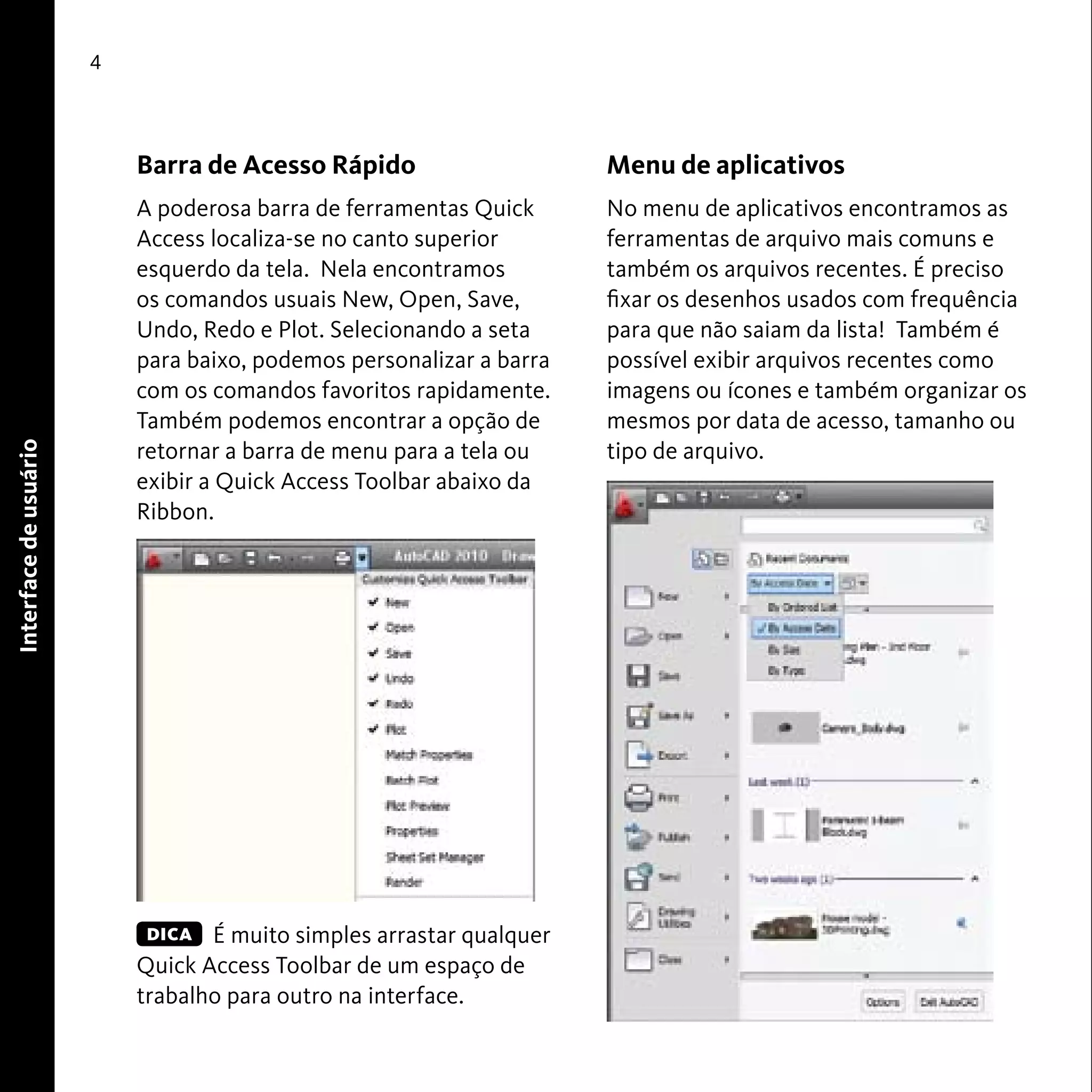 User Interface 
4 
Barra de Acesso Rápido 
A poderosa barra de ferramentas Quick 
Access localiza-se no canto superior 
esquerdo da tela. Nela encontramos 
os comandos usuais New, Open, Save, 
Undo, Redo e Plot. Selecionando a seta 
para baixo, podemos personalizar a barra 
com os comandos favoritos rapidamente. 
Também podemos encontrar a opção de 
retornar a barra de menu para a tela ou 
exibir a Quick Access Toolbar abaixo da 
Ribbon. 
É muito simples arrastar qualquer 
Quick Access Toolbar de um espaço de 
trabalho para outro na interface. 
Menu de aplicativos 
No menu de aplicativos encontramos as 
ferramentas de arquivo mais comuns e 
também os arquivos recentes. É preciso 
fixar os desenhos usados com frequência 
para que não saiam da lista! Também é 
possível exibir arquivos recentes como 
imagens ou ícones e também organizar os 
mesmos por data de acesso, tamanho ou 
tipo de arquivo. 
Interface de usuário 
DICA 
 