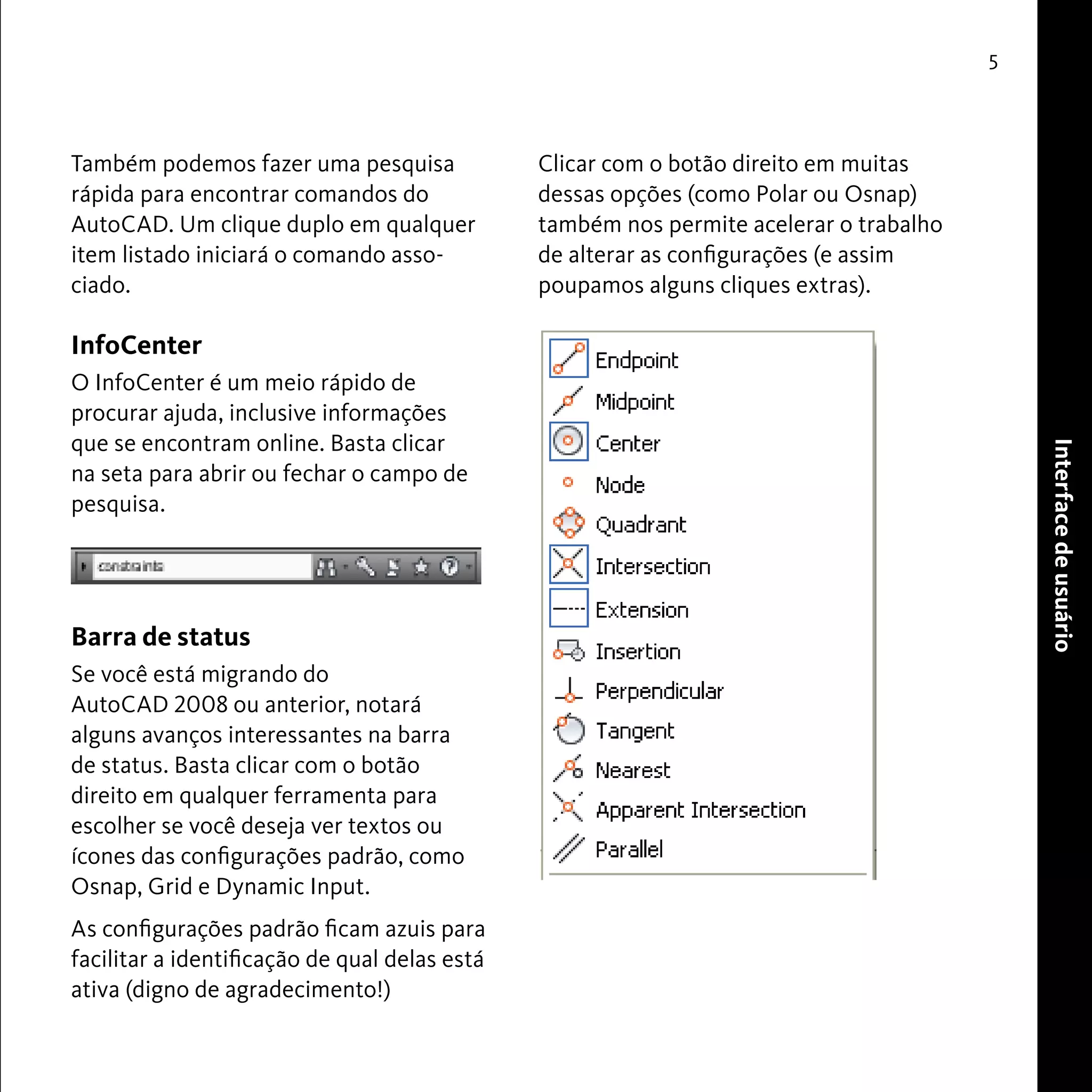 User Interface 
5 
Também podemos fazer uma pesquisa 
rápida para encontrar comandos do 
AutoCAD. Um clique duplo em qualquer 
item listado iniciará o comando asso-ciado. 
InfoCenter 
O InfoCenter é um meio rápido de 
procurar ajuda, inclusive informações 
que se encontram online. Basta clicar 
na seta para abrir ou fechar o campo de 
pesquisa. 
Barra de status 
Se você está migrando do 
AutoCAD 2008 ou anterior, notará 
alguns avanços interessantes na barra 
de status. Basta clicar com o botão 
direito em qualquer ferramenta para 
escolher se você deseja ver textos ou 
ícones das configurações padrão, como 
Osnap, Grid e Dynamic Input. 
As configurações padrão ficam azuis para 
facilitar a identificação de qual delas está 
ativa (digno de agradecimento!) 
Clicar com o botão direito em muitas 
dessas opções (como Polar ou Osnap) 
também nos permite acelerar o trabalho 
de alterar as configurações (e assim 
poupamos alguns cliques extras). 
Interface de usuário 
 