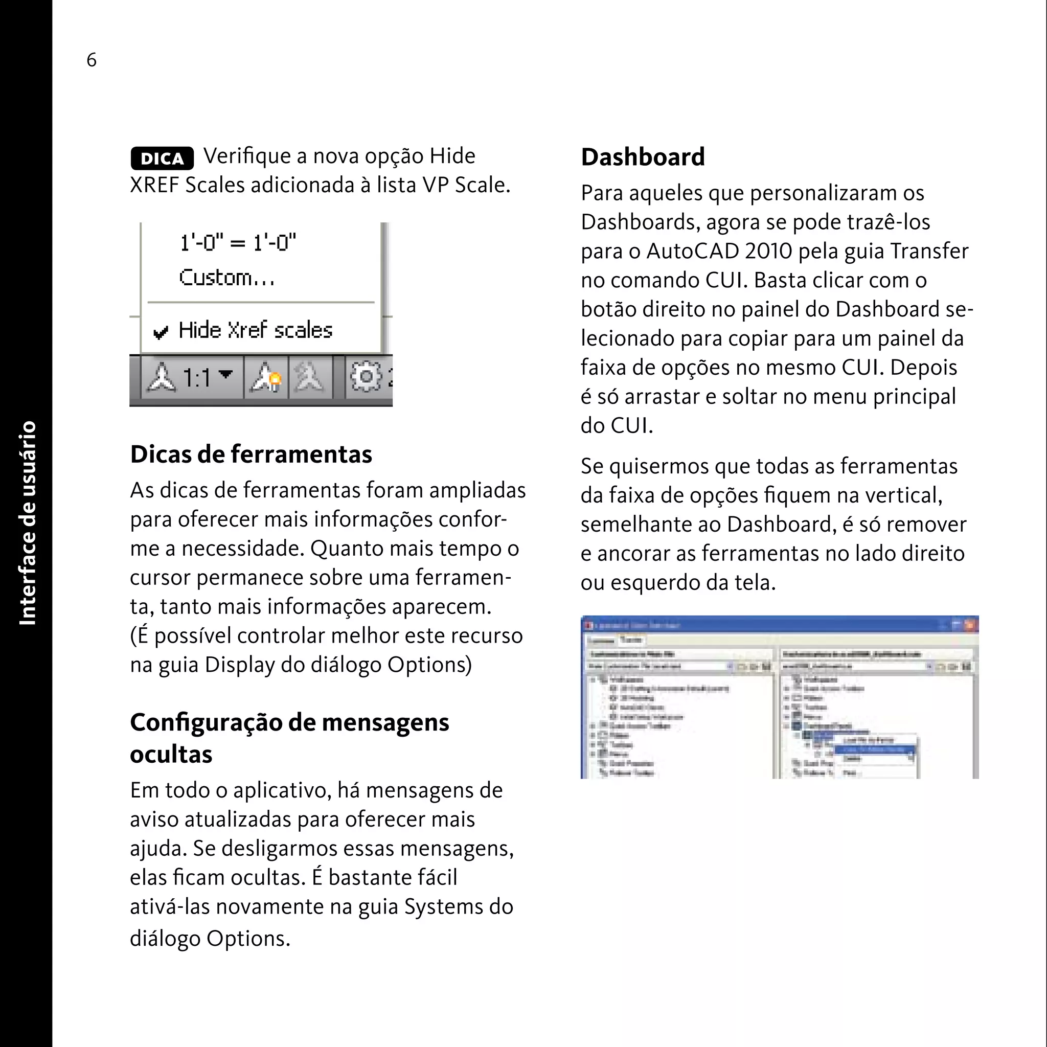 Interface de usuário 
6 
Verifique a nova opção Hide 
XREF Scales adicionada à lista VP Scale. 
Dicas de ferramentas 
As dicas de ferramentas foram ampliadas 
para oferecer mais informações confor-me 
a necessidade. Quanto mais tempo o 
cursor permanece sobre uma ferramen-ta, 
tanto mais informações aparecem. 
(É possível controlar melhor este recurso 
na guia Display do diálogo Options) 
Configuração de mensagens 
ocultas 
Em todo o aplicativo, há mensagens de 
aviso atualizadas para oferecer mais 
ajuda. Se desligarmos essas mensagens, 
elas ficam ocultas. É bastante fácil 
ativá-las novamente na guia Systems do 
diálogo Options. 
Dashboard 
Para aqueles que personalizaram os 
Dashboards, agora se pode trazê-los 
para o AutoCAD 2010 pela guia Transfer 
no comando CUI. Basta clicar com o 
botão direito no painel do Dashboard se-lecionado 
para copiar para um painel da 
faixa de opções no mesmo CUI. Depois 
é só arrastar e soltar no menu principal 
do CUI. 
Se quisermos que todas as ferramentas 
da faixa de opções fiquem na vertical, 
semelhante ao Dashboard, é só remover 
e ancorar as ferramentas no lado direito 
ou esquerdo da tela. 
DICA 
 